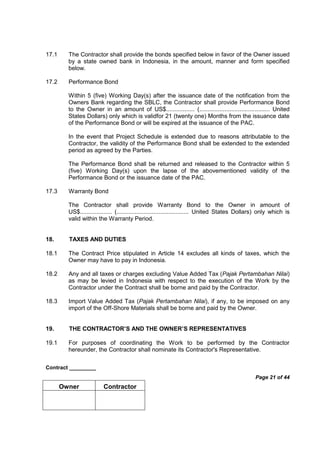 Contract _________
Page 21 of 44
Owner Contractor
17.1 The Contractor shall provide the bonds specified below in favor of the Owner issued
by a state owned bank in Indonesia, in the amount, manner and form specified
below.
17.2 Performance Bond
Within 5 (five) Working Day(s) after the issuance date of the notification from the
Owners Bank regarding the SBLC, the Contractor shall provide Performance Bond
to the Owner in an amount of US$................. (.......................................... United
States Dollars) only which is validfor 21 (twenty one) Months from the issuance date
of the Performance Bond or will be expired at the issuance of the PAC.
In the event that Project Schedule is extended due to reasons attributable to the
Contractor, the validity of the Performance Bond shall be extended to the extended
period as agreed by the Parties.
The Performance Bond shall be returned and released to the Contractor within 5
(five) Working Day(s) upon the lapse of the abovementioned validity of the
Performance Bond or the issuance date of the PAC.
17.3 Warranty Bond
The Contractor shall provide Warranty Bond to the Owner in amount of
US$................... (........................................... United States Dollars) only which is
valid within the Warranty Period.
18. TAXES AND DUTIES
18.1 The Contract Price stipulated in Article 14 excludes all kinds of taxes, which the
Owner may have to pay in Indonesia.
18.2 Any and all taxes or charges excluding Value Added Tax (Pajak Pertambahan Nilai)
as may be levied in Indonesia with respect to the execution of the Work by the
Contractor under the Contract shall be borne and paid by the Contractor.
18.3 Import Value Added Tax (Pajak Pertambahan Nilai), if any, to be imposed on any
import of the Off-Shore Materials shall be borne and paid by the Owner.
19. THE CONTRACTOR’S AND THE OWNER’S REPRESENTATIVES
19.1 For purposes of coordinating the Work to be performed by the Contractor
hereunder, the Contractor shall nominate its Contractor's Representative.
 