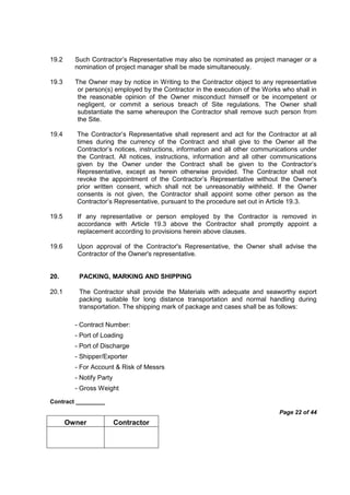 Contract _________
Page 22 of 44
Owner Contractor
19.2 Such Contractor’s Representative may also be nominated as project manager or a
nomination of project manager shall be made simultaneously.
19.3 The Owner may by notice in Writing to the Contractor object to any representative
or person(s) employed by the Contractor in the execution of the Works who shall in
the reasonable opinion of the Owner misconduct himself or be incompetent or
negligent, or commit a serious breach of Site regulations. The Owner shall
substantiate the same whereupon the Contractor shall remove such person from
the Site.
19.4 The Contractor’s Representative shall represent and act for the Contractor at all
times during the currency of the Contract and shall give to the Owner all the
Contractor’s notices, instructions, information and all other communications under
the Contract. All notices, instructions, information and all other communications
given by the Owner under the Contract shall be given to the Contractor’s
Representative, except as herein otherwise provided. The Contractor shall not
revoke the appointment of the Contractor’s Representative without the Owner's
prior written consent, which shall not be unreasonably withheld. If the Owner
consents is not given, the Contractor shall appoint some other person as the
Contractor’s Representative, pursuant to the procedure set out in Article 19.3.
19.5 If any representative or person employed by the Contractor is removed in
accordance with Article 19.3 above the Contractor shall promptly appoint a
replacement according to provisions herein above clauses.
19.6 Upon approval of the Contractor's Representative, the Owner shall advise the
Contractor of the Owner's representative.
20. PACKING, MARKING AND SHIPPING
20.1 The Contractor shall provide the Materials with adequate and seaworthy export
packing suitable for long distance transportation and normal handling during
transportation. The shipping mark of package and cases shall be as follows:
- Contract Number:
- Port of Loading
- Port of Discharge
- Shipper/Exporter
- For Account & Risk of Messrs
- Notify Party
- Gross Weight
 