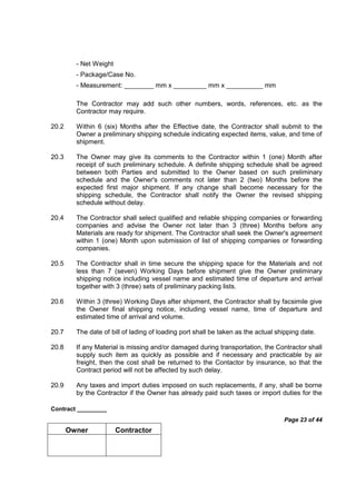 Contract _________
Page 23 of 44
Owner Contractor
- Net Weight
- Package/Case No.
- Measurement: ________ mm x _________ mm x __________ mm
The Contractor may add such other numbers, words, references, etc. as the
Contractor may require.
20.2 Within 6 (six) Months after the Effective date, the Contractor shall submit to the
Owner a preliminary shipping schedule indicating expected items, value, and time of
shipment.
20.3 The Owner may give its comments to the Contractor within 1 (one) Month after
receipt of such preliminary schedule. A definite shipping schedule shall be agreed
between both Parties and submitted to the Owner based on such preliminary
schedule and the Owner's comments not later than 2 (two) Months before the
expected first major shipment. If any change shall become necessary for the
shipping schedule, the Contractor shall notify the Owner the revised shipping
schedule without delay.
20.4 The Contractor shall select qualified and reliable shipping companies or forwarding
companies and advise the Owner not later than 3 (three) Months before any
Materials are ready for shipment. The Contractor shall seek the Owner's agreement
within 1 (one) Month upon submission of list of shipping companies or forwarding
companies.
20.5 The Contractor shall in time secure the shipping space for the Materials and not
less than 7 (seven) Working Days before shipment give the Owner preliminary
shipping notice including vessel name and estimated time of departure and arrival
together with 3 (three) sets of preliminary packing lists.
20.6 Within 3 (three) Working Days after shipment, the Contractor shall by facsimile give
the Owner final shipping notice, including vessel name, time of departure and
estimated time of arrival and volume.
20.7 The date of bill of lading of loading port shall be taken as the actual shipping date.
20.8 If any Material is missing and/or damaged during transportation, the Contractor shall
supply such item as quickly as possible and if necessary and practicable by air
freight, then the cost shall be returned to the Contactor by insurance, so that the
Contract period will not be affected by such delay.
20.9 Any taxes and import duties imposed on such replacements, if any, shall be borne
by the Contractor if the Owner has already paid such taxes or import duties for the
 