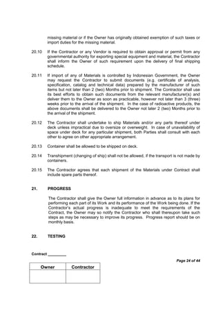 Contract _________
Page 24 of 44
Owner Contractor
missing material or if the Owner has originally obtained exemption of such taxes or
import duties for the missing material.
20.10 If the Contractor or any Vendor is required to obtain approval or permit from any
governmental authority for exporting special equipment and material, the Contractor
shall inform the Owner of such requirement upon the delivery of final shipping
schedule.
20.11 If import of any of Materials is controlled by Indonesian Government, the Owner
may request the Contractor to submit documents (e.g. certificate of analysis,
specification, catalog and technical data) prepared by the manufacturer of such
items but not later than 2 (two) Months prior to shipment. The Contractor shall use
its best efforts to obtain such documents from the relevant manufacturer(s) and
deliver them to the Owner as soon as practicable, however not later than 3 (three)
weeks prior to the arrival of the shipment. In the case of radioactive products, the
above documents shall be delivered to the Owner not later 2 (two) Months prior to
the arrival of the shipment.
20.12 The Contractor shall undertake to ship Materials and/or any parts thereof under
deck unless impractical due to oversize or overweight. In case of unavailability of
space under deck for any particular shipment, both Parties shall consult with each
other to agree on other appropriate arrangement.
20.13 Container shall be allowed to be shipped on deck.
20.14 Transhipment (changing of ship) shall not be allowed, if the transport is not made by
containers.
20.15 The Contractor agrees that each shipment of the Materials under Contract shall
include spare parts thereof.
21. PROGRESS
The Contractor shall give the Owner full information in advance as to its plans for
performing each part of its Work and its performance of the Work being done. If the
Contractor’s actual progress is inadequate to meet the requirements of the
Contract, the Owner may so notify the Contractor who shall thereupon take such
steps as may be necessary to improve its progress. Progress report should be on
monthly basis.
22. TESTING
 