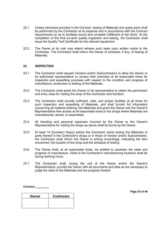 Contract _________
Page 25 of 44
Owner Contractor
22.1 Unless otherwise provided in the Contract, testing of Materials and spare parts shall
be performed by the Contractor at its expense and in accordance with the Contract
requirements so as to facilitate sound and complete fulfillment of the Work. At the
completion of the final ex-work quality inspection and testing, the Contractor shall
issue the Quality Test Certificate for the relevant equipment.
22.2 The Owner at its cost may attend witness such tests upon written notice to the
Contractor. The Contractor shall inform the Owner of schedule, if any, of testing of
Materials.
23. INSPECTION
23.1 The Contractor shall request Vendors and/or Subcontractors to allow the Owner or
its authorized representative to access their premises at all reasonable times for
inspection and expediting purposes with respect to the condition and progress of
manufacture, production or testing of the Materials.
23.2 The Contractor shall assist the Owner or its representative to obtain the permission
and entry visas for visiting the shop of the Contractor and Vendors.
23.3 The Contractor shall provide sufficient, safe, and proper facilities at all times for
such inspection and expediting of Materials, and shall furnish full information
concerning all material entering into Materials and grant the Owner and the Owner's
Representative free access at all reasonable times to the shops where Materials are
manufactured, stored, or assembled.
23.4 All traveling and personal expenses incurred by the Owner or the Owner's
Representative for visiting the shops as above shall be borne by the Owner.
23.5 At least 14 (fourteen) Day(s) before the Contractor starts testing the Materials or
parts thereof in the Contractor's shops or in those of Vendor and/or Subcontractor,
the Contractor shall inform the Owner in writing accordingly, indicating the item
concerned, the location of the shop and the schedule of testing.
23.6 The Owner shall, at all reasonable times, be entitled to ascertain the state and
progress of manufacture. Visits to the Contractor's manufacturing locations shall be
during working hours.
23.7 The Contractor shall, during the visit of the Owner and/or the Owner's
Representative, provide the Owner with all documents and data as are necessary to
judge the state of the Materials and the progress thereof.
 