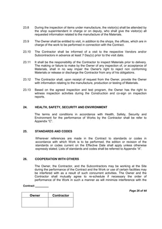 Contract _________
Page 26 of 44
Owner Contractor
23.8 During the inspection of items under manufacture, the visitor(s) shall be attended by
the shop superintendent in charge or on deputy, who shall give the visitor(s) all
requested information related to the manufacture of the Materials.
23.9 The Owner shall be entitled to visit, in addition to the shops, the offices, which are in
charge of the work to be performed in connection with the Contract.
23.10 The Contractor shall be informed of a visit to the respective Vendors and/or
Subcontractors in advance at least 7 Day(s) prior to the visit date.
23.11 It shall be the responsibility of the Contractor to inspect Materials prior to delivery.
The making or failure to make by the Owner of any inspection of, or acceptance of
Materials, shall in no way impair the Owner's right to reject non conforming
Materials or release or discharge the Contractor from any of his obligations.
23.12 The Contractor shall, upon receipt of request from the Owner, provide the Owner
with information relating to the manufacture, production or testing of Materials.
23.13 Based on the agreed inspection and test program, the Owner has the right to
witness inspection activities during the Construction and co-sign on inspection
reports.
24. HEALTH, SAFETY, SECURITY AND ENVIRONMENT
The terms and conditions in accordance with Health, Safety, Security and
Environment for the performance of Works by the Contractor shall be refer to
Appendix “C”.
25. STANDARDS AND CODES
Wherever references are made in the Contract to standards or codes in
accordance with which Work is to be performed, the edition or revision of the
standards or codes current on the Effective Date shall apply unless otherwise
expressly stated. Lists of standards and codes shall be referred to Appendix “A”.
26. COOPERATION WITH OTHERS
The Owner, the Contractor, and the Subcontractors may be working at the Site
during the performance of the Contract and the Work or use of certain facilities may
be interfered with as a result of such concurrent activities. The Owner and the
Contractor shall mutually agree to re-schedule if necessary the order of
performance of the Work in such a manner as will minimize interference with the
 