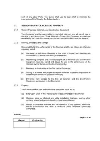 Contract _________
Page 27 of 44
Owner Contractor
work of any other Party. The Owner shall use its best effort to minimize the
interruption of the Work by the Subcontractors.
27. RESPONSIBILITY FOR WORK AND PROPERTY
27.1 Work in Progress, Materials, and Construction Equipment
The Contractor shall be responsible for and shall bear any and all risk of loss or
damage to work in progress, Work, Materials, Construction Equipment supplied and
delivered by the Contractor to the Site until the date of issuance of SKPP and PAC.
27.2 Delivery, Unloading and Storage
Responsibility for the performance of the Contract shall be as follows or otherwise
expressly stated.
(a) Receiving all Off-Shore Materials at the point of import and handling any
formalities for customs clearance (by the Owner);
(b) Maintaining complete and accurate records of all Materials and Construction
Equipment received, stored and issued for use in the performance of the
Contract by the Owner and the Contractor jointly;
(c) Receiving and unloading at the Site by the Contractor;
(d) Storing in a secure and proper storage of materials subject to degradation in
weather tight enclosures (by the Contractor);
(e) Delivering from storage to the Site all Materials and the Construction
Equipment as required by the Contractor.
27.3 Property
The Contractor shall plan and conduct its operations so as not to:
(a) Enter upon lands in their natural state unless authorized by the Owner;
(b) Damage, close or obstruct any utility installation, highway, road or other
property unless/until permits therefore have been obtained;
(c) Disrupt or otherwise interfere with the operation of any pipeline, telephone,
electric transmission line, ditch or structure unless otherwise specifically
authorized;
 