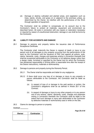 Contract _________
Page 28 of 44
Owner Contractor
(d) Damage or destroy cultivated and planted areas, and vegetation such as
trees, plants, shrubs, and grass on or adjacent to the premises unless, as
determined by the Owner, do interfere with the performance of the Work
through operation of equipment.
The Contractor shall be entitled to compensate on its account due to the
Contractor’s failure to protect all materials, equipment and environment as
described herein. All costs in connection with any repairs or restoration necessary
or required by reason of unauthorized obstruction, damage or use shall be borne by
the Contractor.
28. LIABILITY FOR ACCIDENTS AND DAMAGE
28.1 Damage to persons and property before the issuance date of Performance
Acceptance Certificate.
The Contractor shall, indemnify the Owner in respect of death or injury to any
person and of all damages to any property occurring from the performance of the
work by the Contractor until the issuance of PAC and against all actions, suits,
claims, demands, costs, charges and expenses arising in connection therewith that
shall be occasioned attributable to the Contractor or by defective design (other than
a design made, furnished or specified by the Owner and for which the Contractor
has disclaimed responsibility in Writing within a reasonable time after the receipt of
the Owner instructions), materials or workmanship.
28.2 Damage to persons and property during the Warranty Period.
28.2.1 The Owner shall be responsible and liable for any negligence.
28.2.2 If there shall occur any loss of or damage or injury to any property or
person attributable to the Contractor, the Contractor shall be liable as
follows:
(a) In respect of loss of or damage to the said section or portion, the
Contractor’s obligations shall be as defined in Article 28.1 of this
Contract.
(b) In respect of damage or injury to any other property or to any person
and of any actions, claims, demands, costs, charges and expenses
arising in connection therewith the Contractor shall be liable to the
extent that such damage or injury was attributable to the Contractor
by defective materials or workmanship used or while on the Site.
28.3 Claims for damage to person or property
 