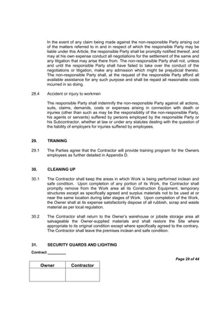 Contract _________
Page 29 of 44
Owner Contractor
In the event of any claim being made against the non-responsible Party arising out
of the matters referred to in and in respect of which the responsible Party may be
liable under this Article, the responsible Party shall be promptly notified thereof, and
may at his own expense conduct all negotiations for the settlement of the same and
any litigation that may arise there from. The non-responsible Party shall not, unless
and until the responsible Party shall have failed to take over the conduct of the
negotiations or litigation, make any admission which might be prejudicial thereto.
The non-responsible Party shall, at the request of the responsible Party afford all
available assistance for any such purpose and shall be repaid all reasonable costs
incurred in so doing.
28.4 Accident or injury to workmen
The responsible Party shall indemnify the non-responsible Party against all actions,
suits, claims, demands, costs or expenses arising in connection with death or
injuries (other than such as may be the responsibility of the non-responsible Party,
his agents or servants) suffered by persons employed by the responsible Party or
his Subcontractor, whether at law or under any statutes dealing with the question of
the liability of employers for injuries suffered by employees.
29. TRAINING
29.1 The Parties agree that the Contractor will provide training program for the Owners
employees as further detailed in Appendix D.
30. CLEANING UP
30.1 The Contractor shall keep the areas in which Work is being performed inclean and
safe condition. Upon completion of any portion of its Work, the Contractor shall
promptly remove from the Work area all its Construction Equipment, temporary
structures except as specifically agreed and surplus materials not to be used at or
near the same location during later stages of Work. Upon completion of the Work,
the Owner shall at its expense satisfactorily dispose of all rubbish, scrap and waste
material as per local regulation.
30.2 The Contractor shall return to the Owner’s warehouse or jobsite storage area all
salvageable the Owner-supplied materials and shall restore the Site where
appropriate to its original condition except where specifically agreed to the contrary.
The Contractor shall leave the premises inclean and safe condition.
31. SECURITY GUARDS AND LIGHTING
 