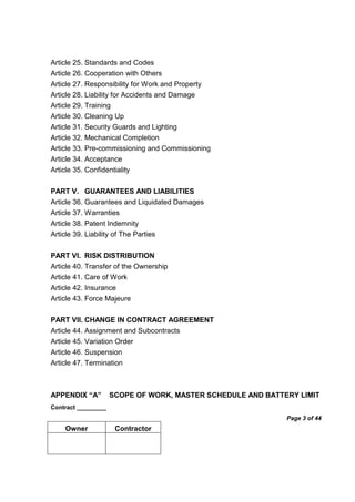 Contract _________
Page 3 of 44
Owner Contractor
Article 25. Standards and Codes
Article 26. Cooperation with Others
Article 27. Responsibility for Work and Property
Article 28. Liability for Accidents and Damage
Article 29. Training
Article 30. Cleaning Up
Article 31. Security Guards and Lighting
Article 32. Mechanical Completion
Article 33. Pre-commissioning and Commissioning
Article 34. Acceptance
Article 35. Confidentiality
PART V. GUARANTEES AND LIABILITIES
Article 36. Guarantees and Liquidated Damages
Article 37. Warranties
Article 38. Patent Indemnity
Article 39. Liability of The Parties
PART VI. RISK DISTRIBUTION
Article 40. Transfer of the Ownership
Article 41. Care of Work
Article 42. Insurance
Article 43. Force Majeure
PART VII. CHANGE IN CONTRACT AGREEMENT
Article 44. Assignment and Subcontracts
Article 45. Variation Order
Article 46. Suspension
Article 47. Termination
APPENDIX “A” SCOPE OF WORK, MASTER SCHEDULE AND BATTERY LIMIT
 