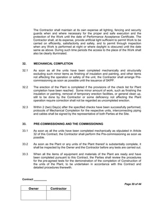 Contract _________
Page 30 of 44
Owner Contractor
The Contractor shall maintain at its own expense all lighting, fencing and security
guards when and where necessary for the proper and safe execution and the
protection of the Work until the date of Performance Acceptance Certificate. The
Contractor shall, at its expense, provide artificial light sufficient to permit Work to be
carried on efficiently, satisfactorily and safely, and to permit through inspection
when any Work is performed at night or where daylight is obscured until the date
same as above. During such time periods the access to the place of the Work shall
also be clearly illuminated.
32. MECHANICAL COMPLETION
32.1 As soon as all the units have been completed mechanically and structurally
excluding such minor items as finishing of insulation and painting, and other items
not affecting the operation or safety of the unit, the Contractor shall arrange Pre-
commissioning as soon as possible until the issuance of SKPP.
32.2 The erection of the Plant is completed if the provisions of the check list for Plant
completion have been reached. Some minor amount of work, such as finishing the
insulation or painting, removal of temporary erection facilities, or general clean up,
still to be done by the Contractor or some deficiency not affecting the Plant
operation require correction shall not be regarded as uncompleted erection.
32.3 Within 2 (two) Day(s) after the specified checks have been successfully performed,
protocols of Mechanical Completion for the respective units, interconnecting piping
and cables shall be signed by the representative of both Parties at the Site.
33. PRE-COMMISSIONING AND THE COMMISSIONING
33.1 As soon as all the units have been completed mechanically as stipulated in Article
32 of this Contract, the Contractor shall perform the Pre-commissioning as soon as
possible.
33.2 As soon as the Plant or any units of the Plant thereof is substantially complete, it
shall be inspected by the Owner and the Contractor before any tests are carried out.
33.3 When all the items of equipment and materials of the Plant are ready and have
been completed pursuant to this Contract, the Parties shall review the procedures
for the pre-agreed tests for the demonstration of the completion of Construction of
the units of the Plant, to be undertaken in accordance with this Contract and
detailed procedures therewith.
 