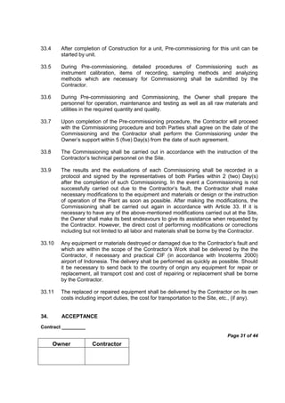 Contract _________
Page 31 of 44
Owner Contractor
33.4 After completion of Construction for a unit, Pre-commissioning for this unit can be
started by unit.
33.5 During Pre-commissioning, detailed procedures of Commissioning such as
instrument calibration, items of recording, sampling methods and analyzing
methods which are necessary for Commissioning shall be submitted by the
Contractor.
33.6 During Pre-commissioning and Commissioning, the Owner shall prepare the
personnel for operation, maintenance and testing as well as all raw materials and
utilities in the required quantity and quality.
33.7 Upon completion of the Pre-commissioning procedure, the Contractor will proceed
with the Commissioning procedure and both Parties shall agree on the date of the
Commissioning and the Contractor shall perform the Commissioning under the
Owner’s support within 5 (five) Day(s) from the date of such agreement.
33.8 The Commissioning shall be carried out in accordance with the instruction of the
Contractor’s technical personnel on the Site.
33.9 The results and the evaluations of each Commissioning shall be recorded in a
protocol and signed by the representatives of both Parties within 2 (two) Day(s)
after the completion of such Commissioning. In the event a Commissioning is not
successfully carried out due to the Contractor’s fault, the Contractor shall make
necessary modifications to the equipment and materials or design or the instruction
of operation of the Plant as soon as possible. After making the modifications, the
Commissioning shall be carried out again in accordance with Article 33. If it is
necessary to have any of the above-mentioned modifications carried out at the Site,
the Owner shall make its best endeavours to give its assistance when requested by
the Contractor. However, the direct cost of performing modifications or corrections
including but not limited to all labor and materials shall be borne by the Contractor.
33.10 Any equipment or materials destroyed or damaged due to the Contractor’s fault and
which are within the scope of the Contractor’s Work shall be delivered by the the
Contractor, if necessary and practical CIF (in accordance with Incoterms 2000)
airport of Indonesia. The delivery shall be performed as quickly as possible. Should
it be necessary to send back to the country of origin any equipment for repair or
replacement, all transport cost and cost of repairing or replacement shall be borne
by the Contractor.
33.11 The replaced or repaired equipment shall be delivered by the Contractor on its own
costs including import duties, the cost for transportation to the Site, etc., (if any).
34. ACCEPTANCE
 