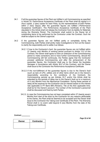 Contract _________
Page 32 of 44
Owner Contractor
34.1 If all the guarantee figures of the Plant are fulfilled in all Commissioning as specified
in Article 33, Performance Acceptance Certificate of the Plant shall be signed in 4
(four) copies, 2 (two) copies for each Party, by the representatives of both Parties
within 2 (two) Day(s) after the guarantee figures are fulfilled (“Performance
Acceptance Certificate“). The Performance Acceptance Certificate of the Plant
stipulated in this Article shall not release the Contractor from its liability for Materials
during the Warranty Period. The Contractor shall submit to the Owner list of
outstanding items to be performed by the Contractor under the Contract. Such list
shall be subject to the Owner's approval.
34.2 If the guarantee figures are not fulfilled partly or completely during the
Commissioning, both Parties shall jointly make investigations to find out the reason
to clarify the responsibility and to settle it as follows:
34.2.1 If due to the Contractor’s fault, the guarantee figures are not fulfilled within
21 (twenty one) Months of working period pursuant to Article 13.2 of this
Contract, the Owner shall agree to have an extension of the Commissioning
period to make corrections and to have further Commissioning. Should the
Commissioning still fail continously, the Parties agree that the Contractor
proceed additional Commissioning and after the achievement of the
guarantee figures, the Contractor shall pay to the Owner the liquidates
damages in accordance with Article 36.2 of this Contract, and the Owner
shall issue to the Contractor the Performance Acceptance Certificate.
34.2.2 If the non-fulfillment of the guarantee figures is due to the Owner’s fault
(such as lack of LPG, utilities and of other items which are in the Owner’s
responsibility according to the conditions of the Contract), the
Commissioning periods as per Articles 33.7 and/or this Article shall be
extended by the periods of delay due to the Owner’s fault up to a maximum
of 6 (six) Months from the Mechanical Completion. During these periods of
delay all the expense for the Contractor and an interest based on the interest
rate applicable in PT Bank BNI (Persero), Tbk at the then applicable time,
shall be for the Owner’s account. The number of the Contractor’s personnel
shall be discussed and fixed by both Parties.
34.2.3. In case the Commissioning has not been completed within 27 (twenty seven)
Months from start of the work by the Contractor for any reasons attributable
to the Owner, the Plant shall be deemed to be accepted and the Owner shall
issue to the Contractor the Taking-over Certificate of the Plant. The Warranty
Period shall in no event valid beyond 6 (six) Months from the date of the
Taking-over Certificate.
 