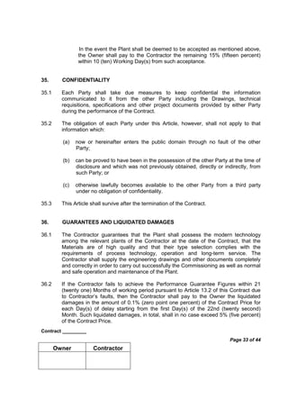 Contract _________
Page 33 of 44
Owner Contractor
In the event the Plant shall be deemed to be accepted as mentioned above,
the Owner shall pay to the Contractor the remaining 15% (fifteen percent)
within 10 (ten) Working Day(s) from such acceptance.
35. CONFIDENTIALITY
35.1 Each Party shall take due measures to keep confidential the information
communicated to it from the other Party including the Drawings, technical
requisitions, specifications and other project documents provided by either Party
during the performance of the Contract.
35.2 The obligation of each Party under this Article, however, shall not apply to that
information which:
(a) now or hereinafter enters the public domain through no fault of the other
Party;
(b) can be proved to have been in the possession of the other Party at the time of
disclosure and which was not previously obtained, directly or indirectly, from
such Party; or
(c) otherwise lawfully becomes available to the other Party from a third party
under no obligation of confidentiality.
35.3 This Article shall survive after the termination of the Contract.
36. GUARANTEES AND LIQUIDATED DAMAGES
36.1 The Contractor guarantees that the Plant shall possess the modern technology
among the relevant plants of the Contractor at the date of the Contract, that the
Materials are of high quality and that their type selection complies with the
requirements of process technology, operation and long-term service. The
Contractor shall supply the engineering drawings and other documents completely
and correctly in order to carry out successfully the Commissioning as well as normal
and safe operation and maintenance of the Plant.
36.2 If the Contractor fails to achieve the Performance Guarantee Figures within 21
(twenty one) Months of working period pursuant to Article 13.2 of this Contract due
to Contractor’s faults, then the Contractor shall pay to the Owner the liquidated
damages in the amount of 0.1% (zero point one percent) of the Contract Price for
each Day(s) of delay starting from the first Day(s) of the 22nd (twenty second)
Month. Such liquidated damages, in total, shall in no case exceed 5% (five percent)
of the Contract Price.
 