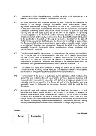 Contract _________
Page 35 of 44
Owner Contractor
37.1 The Contractor shall fully perform and complete the Work under the Contract in a
good and workmanlike manner as defined in the Contract.
37.2 All Work performed and Materials installed by the Contractor are warranted to
conform to the design, drawings, documents, plans, specifications, codes,
regulations and standard industry practices as set forth in the Contract and shall be
at least those which can reasonably be expected from an experienced leading the
Contractor performing similar work under similar conditions, of sufficient size and
capacity and of first class quality so as to fulfill in all respects all operating
conditions specified in the Contract and free from any defect due to faulty design,
defective materials and/or faulty workmanship. If any defect of the Work attributable
to the Contractor is found at any time up to 12 (twelve) Months from the date of
Performance Acceptance Certificate and the Contractor is notified of such defect,
the Contractor shall, at its own expense and as promptly as possible, repair, replace
or remedy such defect as may be necessary to permit the Work to conform to the
applicable drawings, documents, plans, specifications, codes, regulation and
standard industry practices.
37.3 The Warranty Period for the replaced or repaired parts for reasons attributable to
the Contractor shall be further extended for that effect by 12 (twelve) Months from
the date of such repair or replacement. However, this extended Warranty Period
shall not in no case be longer than 24 (twenty four) Months after the date of
Performance Acceptance Certificate. The amount of the Warranty Bond must be
maintained through the extended Warranty Period pursuant to Article 17.3.
37.4 The Owner shall notify the Contractor in writing the nature of any defect, which
occurs within the Warranty Period, however, such notification shall be made at the
latest within 30 (thirty) Day(s) after expiration of the Warranty Period.
37.5 The Contractor, if the Owner is authorized by the Contractor, shall reimburse the
Owner the cost pertaining to such repair and/or services. Customs clearance and
transport within Indonesia in connection with defective or replaced equipment or
materials shall be arranged by the Owner at cost of the Contractor, also any
applicable taxes in Indonesia in connection therewith shall be paid by the
Contractor.
37.6 Any and all costs and expenses incurred by the Contractor in making good and
correcting any defect, except for defects attributable to the Owner, in accordance
with this Article shall be borne by the Contractor including but not limited to the cost
for repair and replacement of items of Materials, customs duties, taxes and port
charge, transportation of materials from or to the Site, dismantling and removal from
the Site and export of any defective item of Materials, construction, erection, testing
and any cost or expense for modification or repetition of design, engineering, etc.
 