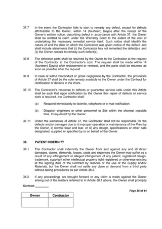 Contract _________
Page 36 of 44
Owner Contractor
37.7 In the event the Contractor fails to start to remedy any defect, except for defects
attributable to the Owner, within 14 (fourteen) Day(s) after the receipt of the
Owner’s written notice, describing defect in accordance with Article 37, the Owner
shall be entitled to claim under the Warranty Bond to the extent of the cost of
undertaking the necessary remedial service itself. Such notice shall identify the
nature of and the date on which the Contractor was given notice of the defect, and
shall include statements that (i) the Contractor has not remedied the defect(s), and
(ii) the Owner desires to remedy such defect(s).
37.8 The defective parts shall be returned by the Owner to the Contractor at the request
of the Contractor at the Contractor's cost. The request shall be made within 14
(fourteen) Day(s) after replacement or renewal, and the parts shall be returned as
soon as possible after the request.
37.9 In case of willful misconduct or gross negligence by the Contractor, the provisions
of Article 37 shall be the sole remedy available to the Owner under the Contract for
rectification of defects in the Work.
37.10 The Contractor's response to defects or guarantee service calls under this Article
shall be such that upon notification by the Owner that repair of defects or service
work is required, the Contractor shall:
(a) Respond immediately to faximile, telephone or e-mail notification.
(b) Dispatch engineers or other personnel to Site within the shortest possible
time, if requested by the Owner.
37.11 Under the warranties of Article 37, the Contractor shall not be responsible for the
defects and/or damages due to i) improper operation or maintenance of the Plant by
the Owner, ii) normal wear and tear, or iii) any design, specifications or other data
designated, supplied or specified by or on behalf of the Owner.
38. PATENT INDEMNITY
38.1 The Contractor shall indemnify the Owner from and against any and all direct
damages, claims, demands, losses, costs and expenses the Owner may suffer as a
result of any infringement or alleged infringement of any patent, registered design,
trademark, copyright other intellectual property right registered or otherwise existing
at the signing date of the Contract by reasons of the use of the Supply and/or
Materials, but the Owner shall not settle any claim or demand from a third party
without taking procedures as per Article 38.2.
38.2 If any proceedings are brought forward or any claim is made against the Owner
arising out of the matters referred to in Article 38.1 above, the Owner shall promptly
 