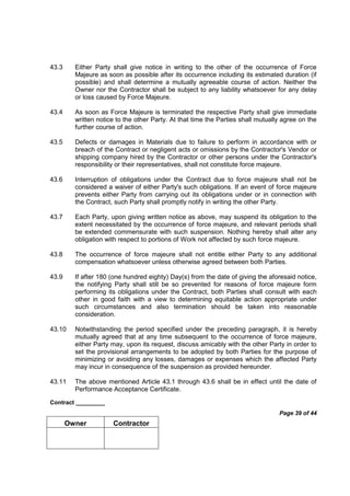 Contract _________
Page 39 of 44
Owner Contractor
43.3 Either Party shall give notice in writing to the other of the occurrence of Force
Majeure as soon as possible after its occurrence including its estimated duration (if
possible) and shall determine a mutually agreeable course of action. Neither the
Owner nor the Contractor shall be subject to any liability whatsoever for any delay
or loss caused by Force Majeure.
43.4 As soon as Force Majeure is terminated the respective Party shall give immediate
written notice to the other Party. At that time the Parties shall mutually agree on the
further course of action.
43.5 Defects or damages in Materials due to failure to perform in accordance with or
breach of the Contract or negligent acts or omissions by the Contractor's Vendor or
shipping company hired by the Contractor or other persons under the Contractor's
responsibility or their representatives, shall not constitute force majeure.
43.6 Interruption of obligations under the Contract due to force majeure shall not be
considered a waiver of either Party's such obligations. If an event of force majeure
prevents either Party from carrying out its obligations under or in connection with
the Contract, such Party shall promptly notify in writing the other Party.
43.7 Each Party, upon giving written notice as above, may suspend its obligation to the
extent necessitated by the occurrence of force majeure, and relevant periods shall
be extended commensurate with such suspension. Nothing hereby shall alter any
obligation with respect to portions of Work not affected by such force majeure.
43.8 The occurrence of force majeure shall not entitle either Party to any additional
compensation whatsoever unless otherwise agreed between both Parties.
43.9 If after 180 (one hundred eighty) Day(s) from the date of giving the aforesaid notice,
the notifying Party shall still be so prevented for reasons of force majeure form
performing its obligations under the Contract, both Parties shall consult with each
other in good faith with a view to determining equitable action appropriate under
such circumstances and also termination should be taken into reasonable
consideration.
43.10 Notwithstanding the period specified under the preceding paragraph, it is hereby
mutually agreed that at any time subsequent to the occurrence of force majeure,
either Party may, upon its request, discuss amicably with the other Party in order to
set the provisional arrangements to be adopted by both Parties for the purpose of
minimizing or avoiding any losses, damages or expenses which the affected Party
may incur in consequence of the suspension as provided hereunder.
43.11 The above mentioned Article 43.1 through 43.6 shall be in effect until the date of
Performance Acceptance Certificate.
 