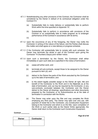 Contract _________
Page 42 of 44
Owner Contractor
47.1.1 Notwithstanding any other provisions of the Contract, the Contractor shall be
considered by the Owner in default of its contractual obligation under the
Contract if it:
(a) Substantially fails to make delivery or substantially fails to perform
Work within the time specified on Appendix “A”;
(b) Substantially fails to perform in accordance with provisions of the
Contract or so substantially fails to make progress as to endanger
performance of the Contract in accordance with its terms;
(c)
47.1.2 Upon the occurrence of any of the foregoing, the Owner may notify the
Contractor in writing of the nature of the failure, and the Parties shall discuss
this matter and shall agree on a new delivery or progress schedule.
47.1.3 If the Contractor still substantially fails to comply with such schedule, the
Owner may terminate the whole or part of the Contract upon giving the
Contractor 14 (fourteen) Day(s) prior written notice.
47.1.4 Upon such a termination by the Owner, the Contractor shall either
immediately or upon such date as is specified in the notice of termination:
(a) cease all further work; and
(b) terminate all sub-contracts, except those to be assigned to the Owner
pursuant to item (d); and
(c) deliver to the Owner the parts of the Work executed by the Contractor
up to the date of termination; and
(d) to the extent legally possible assign to the Owner all right, title and
benefit of the Contractor to the Work and in the Materials as at the
date of termination, and, as may be required by the Contractor, in any
sub-contracts concluded between the Contractor and the Owner
deliver to the Owner all drawings, specifications and other documents
prepared by the Contractor or its Subcontractors as at the date of
termination in connection with the Works.
(e) The Owner may enter upon the Site and may complete the Work
employing any third party. The Owner may take over and use, with
payment of rental fee to the Contractor, any Construction Equipment
belong to the Contractor and which is on the Site. Upon completion of
the Work or such earlier date as the Owner thinks appropriate, the
Owner shall return to the Contractor such Construction Equipment.
 