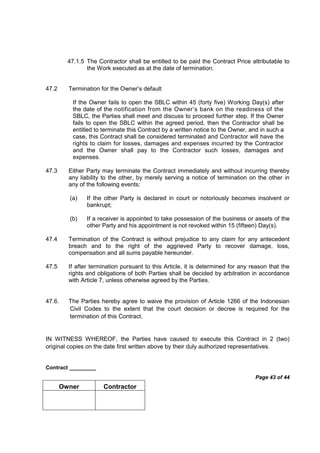 Contract _________
Page 43 of 44
Owner Contractor
47.1.5 The Contractor shall be entitled to be paid the Contract Price attributable to
the Work executed as at the date of termination.
47.2 Termination for the Owner’s default
If the Owner fails to open the SBLC within 45 (forty five) Working Day(s) after
the date of the notification from the Owner’s bank on the readiness of the
SBLC, the Parties shall meet and discuss to proceed further step. If the Owner
fails to open the SBLC within the agreed period, then the Contractor shall be
entitled to terminate this Contract by a written notice to the Owner, and in such a
case, this Contract shall be considered terminated and Contractor will have the
rights to claim for losses, damages and expenses incurred by the Contractor
and the Owner shall pay to the Contractor such losses, damages and
expenses.
47.3 Either Party may terminate the Contract immediately and without incurring thereby
any liability to the other, by merely serving a notice of termination on the other in
any of the following events:
(a) If the other Party is declared in court or notoriously becomes insolvent or
bankrupt;
(b) If a receiver is appointed to take possession of the business or assets of the
other Party and his appointment is not revoked within 15 (fifteen) Day(s).
47.4 Termination of the Contract is without prejudice to any claim for any antecedent
breach and to the right of the aggrieved Party to recover damage, loss,
compensation and all sums payable hereunder.
47.5 If after termination pursuant to this Article, it is determined for any reason that the
rights and obligations of both Parties shall be decided by arbitration in accordance
with Article 7, unless otherwise agreed by the Parties.
47.6. The Parties hereby agree to waive the provision of Article 1266 of the Indonesian
Civil Codes to the extent that the court decision or decree is required for the
termination of this Contract.
IN WITNESS WHEREOF, the Parties have caused to execute this Contract in 2 (two)
original copies on the date first written above by their duly authorized representatives.
 