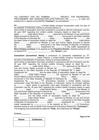 Contract _________
Page 5 of 44
Owner Contractor
This CONTRACT FOR LPG TERMINAL ............... PROJECT, FOR ENGINEERING,
PROCUREMENT AND CONSTRUCTION (EPC/TURN-KEY) NO. ________ is made and
entered into in Jakarta on the [DATE] (“Contract”), by and between:
PT. ______________________, a limited liability company incorporated under the laws of
the Republic of Indonesia, having its principal address at .....................................................,
which article of association have been amended in accordance with the Indonesian Law No.
40 year 2007 regarding the Limited Liability Company based on deed No. ________
dated ............... made before Notary ..............., approved by the Minister of Law and Human
Rights pursuant to Decree No. ............... dated ..............., announced in the State Gazzette
of the Republic of Indonesia No. ............... dated ..............., Supplement No. ..............., and
the latest article of association based on deed No. ............... dated ............... made before
Notary ..............., approved by Minister of Law and Human Rights pursuant to Decree
No. ............... dated ..............., announced in the State Gazzette of Republic of Indnoesia
No. ............... dated ..............., Supplement No. ..............., in this matter represented by
Reno Pratama Junizwan in his capacity as the President Director, therefore acting for and
on behalf of PT. ______________________ (the “Owner”); and
Consortium [Consortium Name] a consortium of companies established by PT.
______________________ Heavy Industry, a limited liability company incorporated under
the laws of the Republic of Indonesia, having its principal address at ....................................,
which article of association have been amended in accordance with the Indonesian Law No.
40 year 2007 regarding the Limited Liability Company based on deed No. ........
dated ........................ made before Notary ......................, SH, approved by the Minister of
Law and Human Rights pursuant to Decree No. _______________9 dated ...............,
announced in the State Gazzette of the Republic of Indonesia No. 2 dated ...............,
Supplement No. __________, and the latest article of association based on deed No. .....
dated ............... made before Notary ..............., SH, approved by Minister of Law and
Human Rights pursuant to Decree No. ______________. Tahun ........ dated ........................,
announced in the State Gazzette of Republic of Indonesia No. ....... dated .....................,
Supplement No. __________, PT. [Consortium member], a limited liability company
incorporated under the laws of the Republic of Indonesia, having its principal address
at ..............., which article of association have been amended in accordance with the
Indonesian Law No. 40 year 2007 regarding the Limited Liability Company based on deed
No. ............... dated ............... made before Notary ..............., approved by the Minister of
Law and Human Rights pursuant to Decree No. ............... dated ..............., announced in the
State Gazzette of the Republic of Indonesia No. ............... dated ..............., Supplement
No. ..............., and the latest article of association based on deed No. ...............
dated ............... made before Notary ..............., approved by Minister of Law and Human
Rights pursuant to Decree No. ............... dated ..............., announced in the State Gazzette
of Republic of Indnoesia No. ............... dated ..............., Supplement No. ..............., in this
matter represented by ........................ in his capacity as the [...............] of Consortium,
therefore acting for and on behalf of the Consortium [Consortium Name] (the “Contractor”).
The foregoing may individually be called the “Party” and collectively the “Parties”.
 