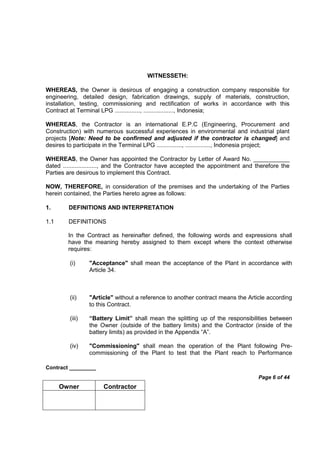 Contract _________
Page 6 of 44
Owner Contractor
WITNESSETH:
WHEREAS, the Owner is desirous of engaging a construction company responsible for
engineering, detailed design, fabrication drawings, supply of materials, construction,
installation, testing, commissioning and rectification of works in accordance with this
Contract at Terminal LPG ..............., .................., Indonesia;
WHEREAS, the Contractor is an international E.P.C (Engineering, Procurement and
Construction) with numerous successful experiences in environmental and industrial plant
projects [Note: Need to be confirmed and adjusted if the contractor is changed] and
desires to participate in the Terminal LPG ..............., ..............., Indonesia project;
WHEREAS, the Owner has appointed the Contractor by Letter of Award No. ___________
dated ...................., and the Contractor have accepted the appointment and therefore the
Parties are desirous to implement this Contract.
NOW, THEREFORE, in consideration of the premises and the undertaking of the Parties
herein contained, the Parties hereto agree as follows:
1. DEFINITIONS AND INTERPRETATION
1.1 DEFINITIONS
In the Contract as hereinafter defined, the following words and expressions shall
have the meaning hereby assigned to them except where the context otherwise
requires:
(i) "Acceptance" shall mean the acceptance of the Plant in accordance with
Article 34.
(ii) "Article" without a reference to another contract means the Article according
to this Contract.
(iii) “Battery Limit” shall mean the splitting up of the responsibilities between
the Owner (outside of the battery limits) and the Contractor (inside of the
battery limits) as provided in the Appendix “A”.
(iv) "Commissioning" shall mean the operation of the Plant following Pre-
commissioning of the Plant to test that the Plant reach to Performance
 