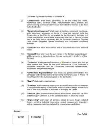 Contract _________
Page 7 of 44
Owner Contractor
Guarantee Figures as stipulated in Appendix “A”.
(v) “Construction” shall mean performing of all and every civil works,
mechanical works, electrical works, instrumentation works, erection, the
Commissioning and relevant services as defined in the Contract to be done
by the Contractor.
(vi) "Construction Equipment" shall mean all facilities, equipment, machinery,
tools, apparatus, appliances or things of every kind required in/for the
Construction of the Plant to be provided by the Contractor, but does not
include machineries, special tools, spare parts intended to form or forming
part of the Plant, but as necessary with the Equipment Operation Eligibility
Letter (Surat Kelayakan Operasi Peralatan) from Indonesian competent
authority.
(vii) "Contract" shall mean this Contract and all documents listed and attached
herein.
(viii) "Contract Price" shall mean the sum named in the Contract subject to such
additions thereto or deduction there from as mentioned in Article 14 of this
Contract.
(ix) "Contractor" shall mean the Consortium of [Consortium Name] who shall be
liable towards the Owner for the good performance of the Contractor’s
obligations hereunder, and the Contractor’s authorized representatives,
successors, and permitted assigns.
(x) “Contractor’s Representative” shall mean any person nominated by the
Contractor and informed to the Owner in the manner provided in Article 19
hereof to perform the duties delegated by the Contractor.
(xi) "Day(s)" shall mean a calendar day.
(xii) "Drawings" shall mean any drawing and any modifications of such drawings
to be approved in writing by the Owner and such other drawings as may from
time to time to be furnished or approved in writing by the Owner.
(xiii) "Effective Date" shall mean the date that this Contract enters into full force
and effect upon fulfillment of all the conditions stated in Article 10 hereof.
(xiv) “Engineering” shall mean all activities related to basic design, detailed
design, providing technical documents, project management, inspection,
testing, monitoring, reporting, scheduling, programming, controlling.
 