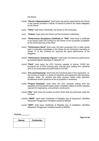 Contract _________
Page 9 of 44
Owner Contractor
the Owner.
(xxviii) "Owner’s Representative" shall mean any person appointed by the Owner
in the manner provided in Article 19 hereof to perform the duties delegated
by the Owner.
(xxix) "Party" shall mean individually, the Owner or the Contractor.
(xxx) “Parties” shall mean the Owner and the Contractor collectively.
(xxxi) “Performance Acceptance Certificate or “PAC” shall mean a certificate
to be issued under the Contract by the Owner at the successful completion
of the Commissioning of the Plant.
(xxxii) "Performance Bond" shall mean the bank guarantee from a state owned
bank in Indonesia acceptable to the Owner by the Contractor according to
Article 17 of this Contract for securing the good performance of his
obligation.
(xxxiii) “Performance Guarantee Figures” shall mean the technical performance
guaranteed figures stipulated in Appendix “A”.
(xxxiv) "Plant" shall mean the LPG Terminal capable of storing 10,000 (ten
thousand) ton of LPG including jetty, sub-sea pipe, loading arm, spherical
tank to be constructed and performed on the Site.
(xxxv) “Pre-commissioning” shall mean the functional tests of the equipment, i.e.
the running of single or a series of machines and equipment with electricity,
nitrogen, water, air, product and other process media under operation
temperature and/or pressure as far as possible or necessary.
(xxxvi) "Project Schedule" shall mean the time schedule setting forth the
expected commencement dates and/or completion dates of certain activities
required for engineering, procurement, construction.
(xxxvii) "Site" shall mean the location at which Work shall be performed under the
Contract.
(xxxviii) “SKPP” shall mean Certificate of Eligibility Use of Equipment (Sertifikat
Kelayakan Penggunaan Peralatan) issued by MIGAS.
(xxxix) “SKPI” shall mean Certificate of Eligibility Use of Installation (Sertifikat
Kelayakan Penggunaan Instalasi) issued by MIGAS.
 