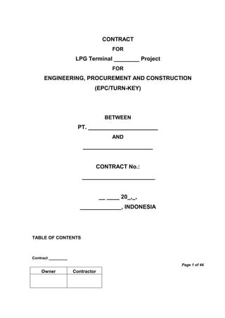 Contract _________
Page 1 of 44
Owner Contractor
CONTRACT
FOR
LPG Terminal ________ Project
FOR
ENGINEERING, PROCUREMENT AND CONSTRUCTION
(EPC/TURN-KEY)
BETWEEN
PT. ______________________
AND
______________________
CONTRACT No.:
_______________________
__ ____ 20_,_,
_____________, INDONESIA
TABLE OF CONTENTS
 