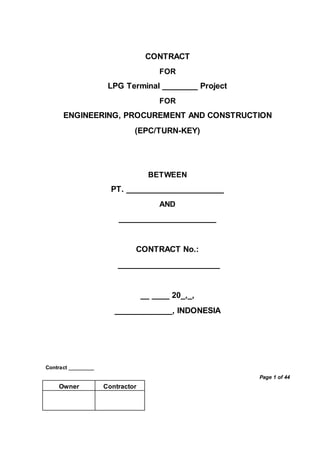 Contract _________
Page 1 of 44
Owner Contractor
CONTRACT
FOR
LPG Terminal ________ Project
FOR
ENGINEERING, PROCUREMENT AND CONSTRUCTION
(EPC/TURN-KEY)
BETWEEN
PT. ______________________
AND
______________________
CONTRACT No.:
_______________________
__ ____ 20_,_,
_____________, INDONESIA
 