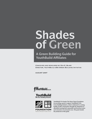 Shades
of Green
Shades Guide for
A Green Building
of Green
YouthBuild Affiliates

Conceived and developed by Eva E. Blake
Director, YouthBuild USA Green Building Initiative


AUGUST 2007




                   YouthBuild USA thanks The Home Depot Foundation
                   for providing a grant to support YouthBuild USA’s
                   Green Building Initiative, which is dedicated to creating
                   healthy, livable communities through the integration of
                   affordable housing built responsibly and the preservation
                   and restoration of community trees. This grant funded
                   the production of this guide.
 