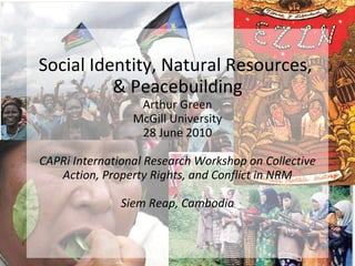 Social Identity, Natural Resources,  & Peacebuilding Arthur Green McGill University 28 June 2010 CAPRi International Research Workshop on Collective Action, Property Rights, and Conflict in NRM Siem Reap, Cambodia 