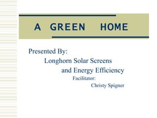 A GREEN  HOME Presented By: Longhorn Solar Screens   and Energy Efficiency Facilitator: Christy Spigner 