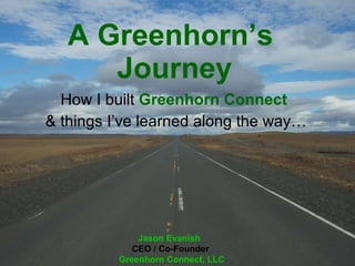 A Greenhorn’s  Journey How I built  Greenhorn   Connect   & things I’ve learned along the way… Jason Evanish   CEO / Co-Founder  Greenhorn Connect, LLC 