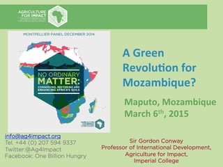 info@ag4impact.org
Tel. +44 (0) 207 594 9337
Twitter:@Ag4Impact
Facebook: One Billion Hungry
	
  
Sir Gordon Conway
Professor of International Development,
Agriculture for Impact,
Imperial College	
  
A	
  Green	
  
Revolu,on	
  for	
  
Mozambique?	
  
Maputo,	
  Mozambique	
  
March	
  6th,	
  2015	
  
 