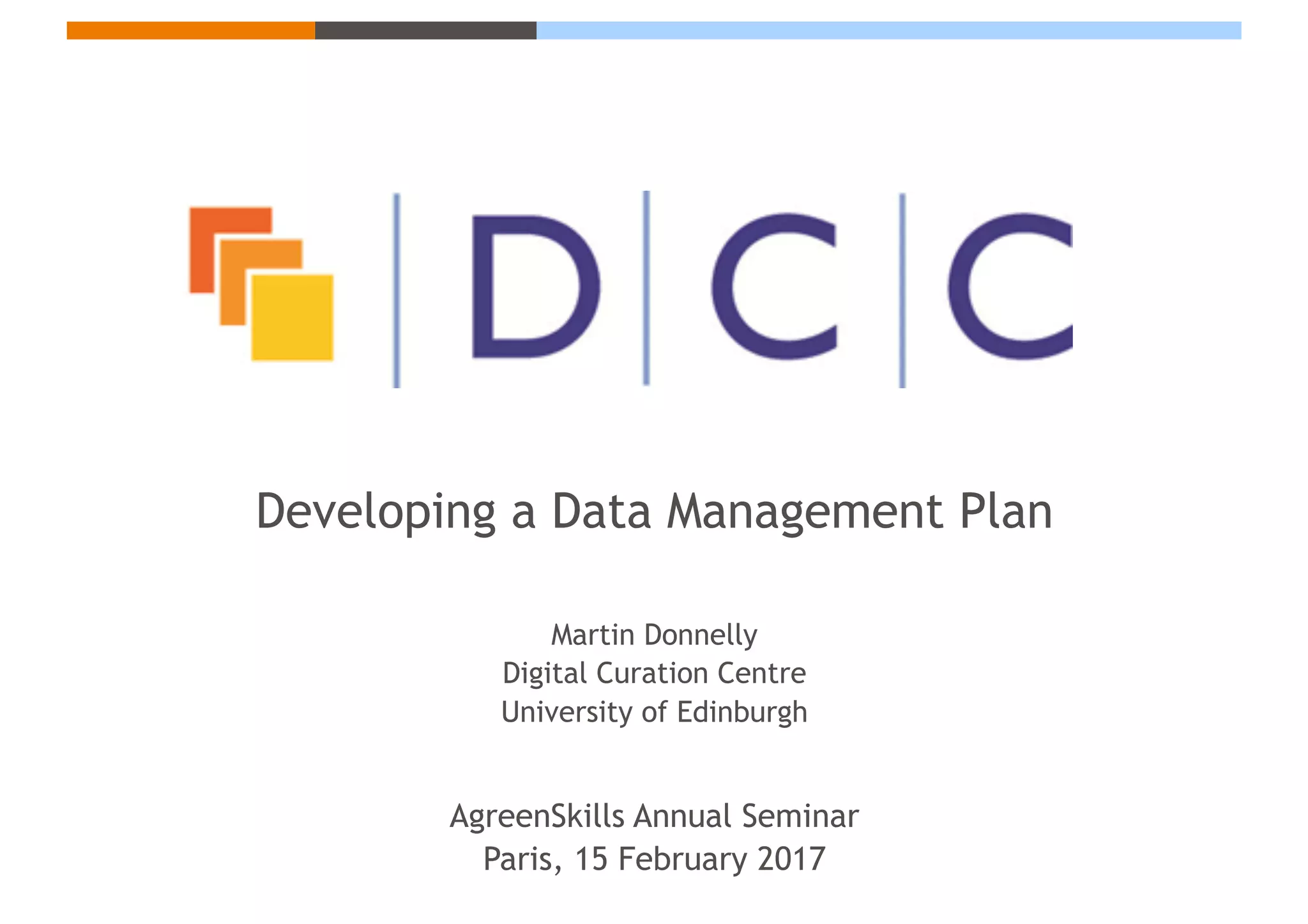 Developing a Data Management Plan
Martin Donnelly
Digital Curation Centre
University of Edinburgh
AgreenSkills Annual Seminar
Paris, 15 February 2017
 