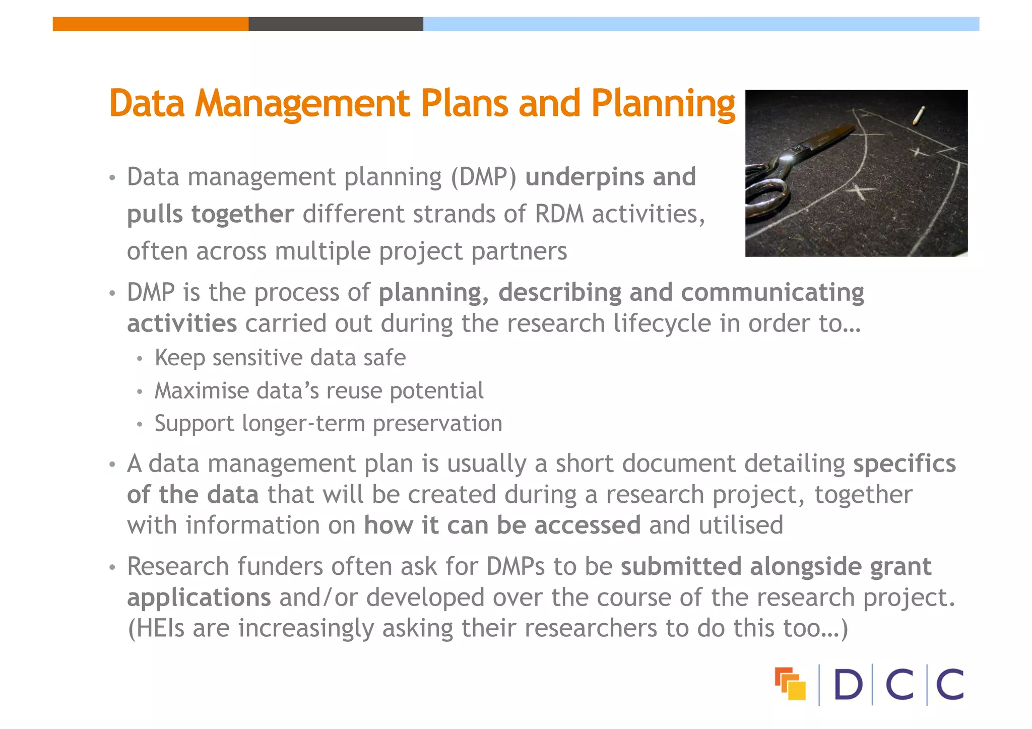 Data Management Plans and Planning
• Data management planning (DMP) underpins and
pulls together different strands of RDM activities,
often across multiple project partners
• DMP is the process of planning, describing and communicating
activities carried out during the research lifecycle in order to…
• Keep sensitive data safe
• Maximise data’s reuse potential
• Support longer-term preservation
• A data management plan is usually a short document detailing specifics
of the data that will be created during a research project, together
with information on how it can be accessed and utilised
• Research funders often ask for DMPs to be submitted alongside grant
applications and/or developed over the course of the research project.
(HEIs are increasingly asking their researchers to do this too…)
 