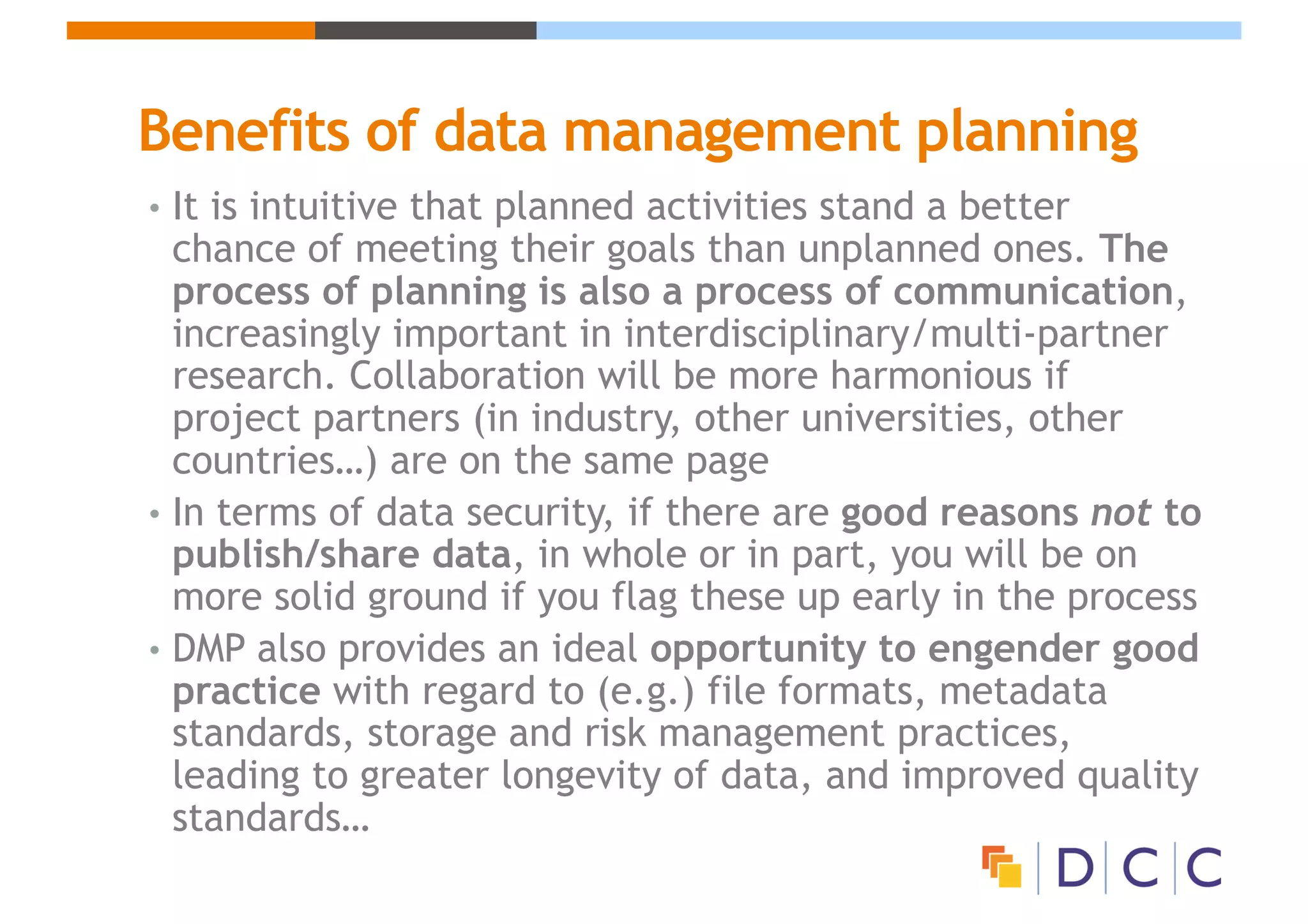 Benefits of data management planning
• It is intuitive that planned activities stand a better
chance of meeting their goals than unplanned ones. The
process of planning is also a process of communication,
increasingly important in interdisciplinary/multi-partner
research. Collaboration will be more harmonious if
project partners (in industry, other universities, other
countries…) are on the same page
• In terms of data security, if there are good reasons not to
publish/share data, in whole or in part, you will be on
more solid ground if you flag these up early in the process
• DMP also provides an ideal opportunity to engender good
practice with regard to (e.g.) file formats, metadata
standards, storage and risk management practices,
leading to greater longevity of data, and improved quality
standards…
 