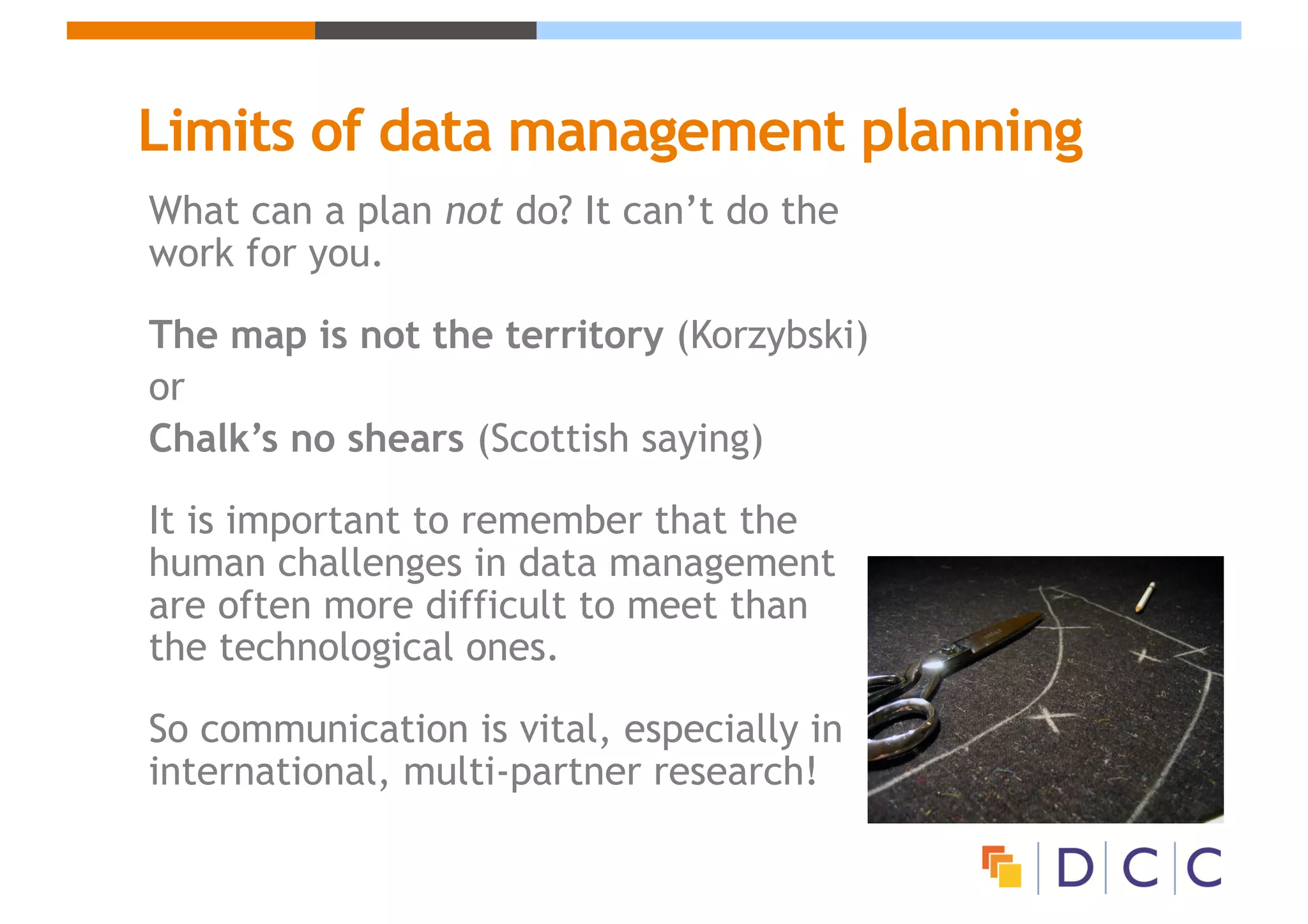 Limits of data management planning
What can a plan not do? It can’t do the
work for you.
The map is not the territory (Korzybski)
or
Chalk’s no shears (Scottish saying)
It is important to remember that the
human challenges in data management
are often more difficult to meet than
the technological ones.
So communication is vital, especially in
international, multi-partner research!
 