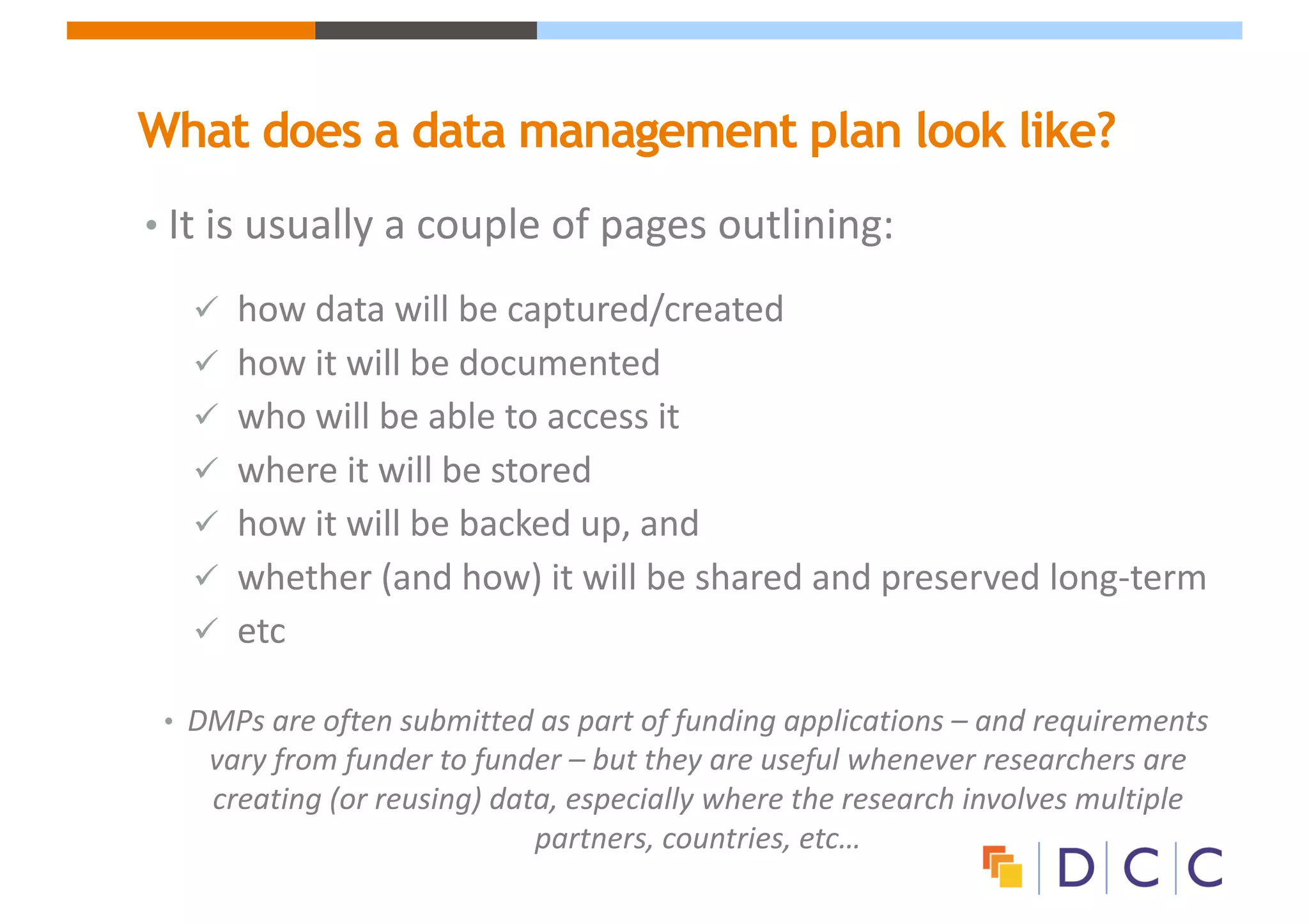 What does a data management plan look like?
• It	is	usually	a	couple	of	pages	outlining:
ü how	data	will	be	captured/created
ü how	it	will	be	documented
ü who	will	be	able	to	access	it
ü where	it	will	be	stored
ü how	it	will	be	backed	up,	and	
ü whether	(and	how)	it	will	be	shared	and	preserved	long-term
ü etc
• DMPs	are	often	submitted	as	part	of	funding	applications	– and	requirements	
vary	from	funder	to	funder	– but	they	are	useful	whenever	researchers	are	
creating	(or	reusing)	data,	especially	where	the	research	involves	multiple	
partners,	countries,	etc…
 