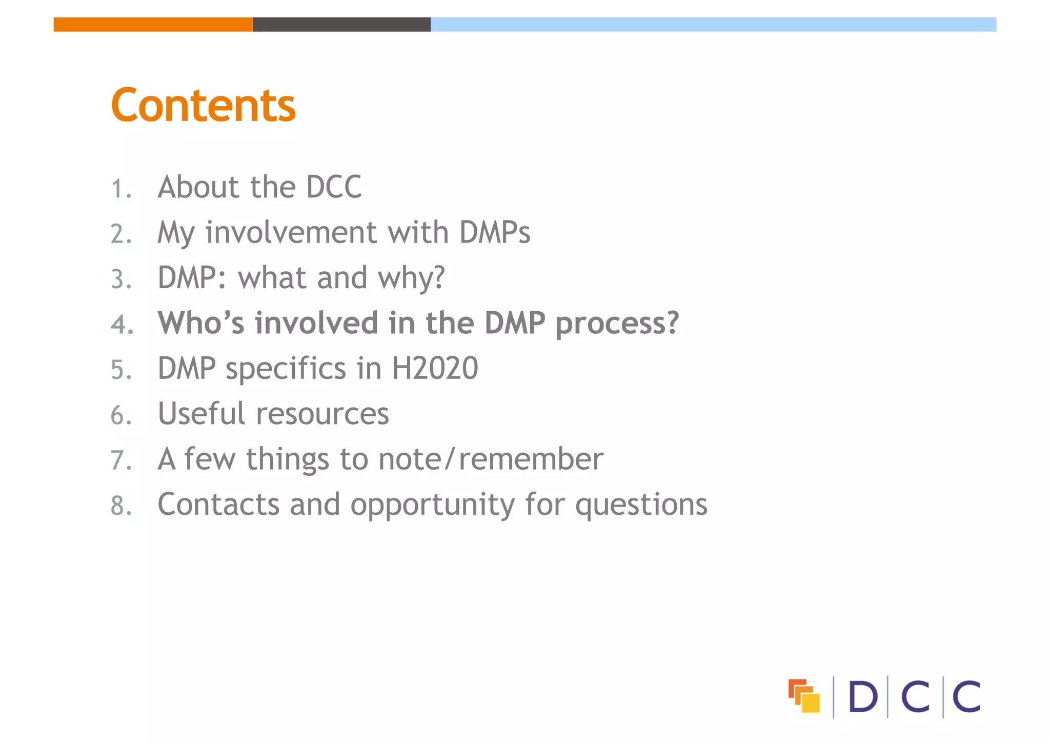 Contents
1. About the DCC
2. My involvement with DMPs
3. DMP: what and why?
4. Who’s involved in the DMP process?
5. DMP specifics in H2020
6. Useful resources
7. A few things to note/remember
8. Contacts and opportunity for questions
 