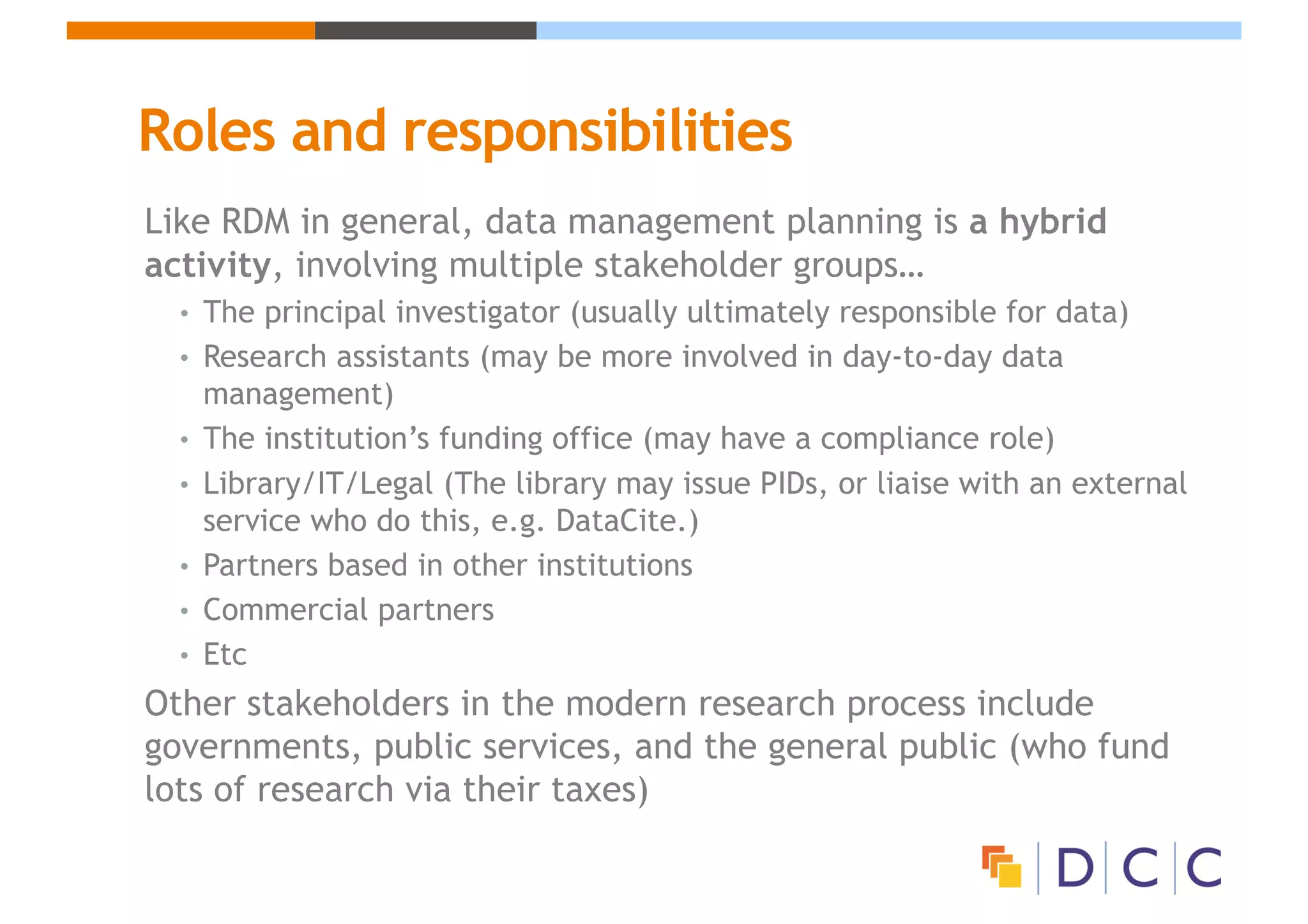 Roles and responsibilities
Like RDM in general, data management planning is a hybrid
activity, involving multiple stakeholder groups…
• The principal investigator (usually ultimately responsible for data)
• Research assistants (may be more involved in day-to-day data
management)
• The institution’s funding office (may have a compliance role)
• Library/IT/Legal (The library may issue PIDs, or liaise with an external
service who do this, e.g. DataCite.)
• Partners based in other institutions
• Commercial partners
• Etc
Other stakeholders in the modern research process include
governments, public services, and the general public (who fund
lots of research via their taxes)
 