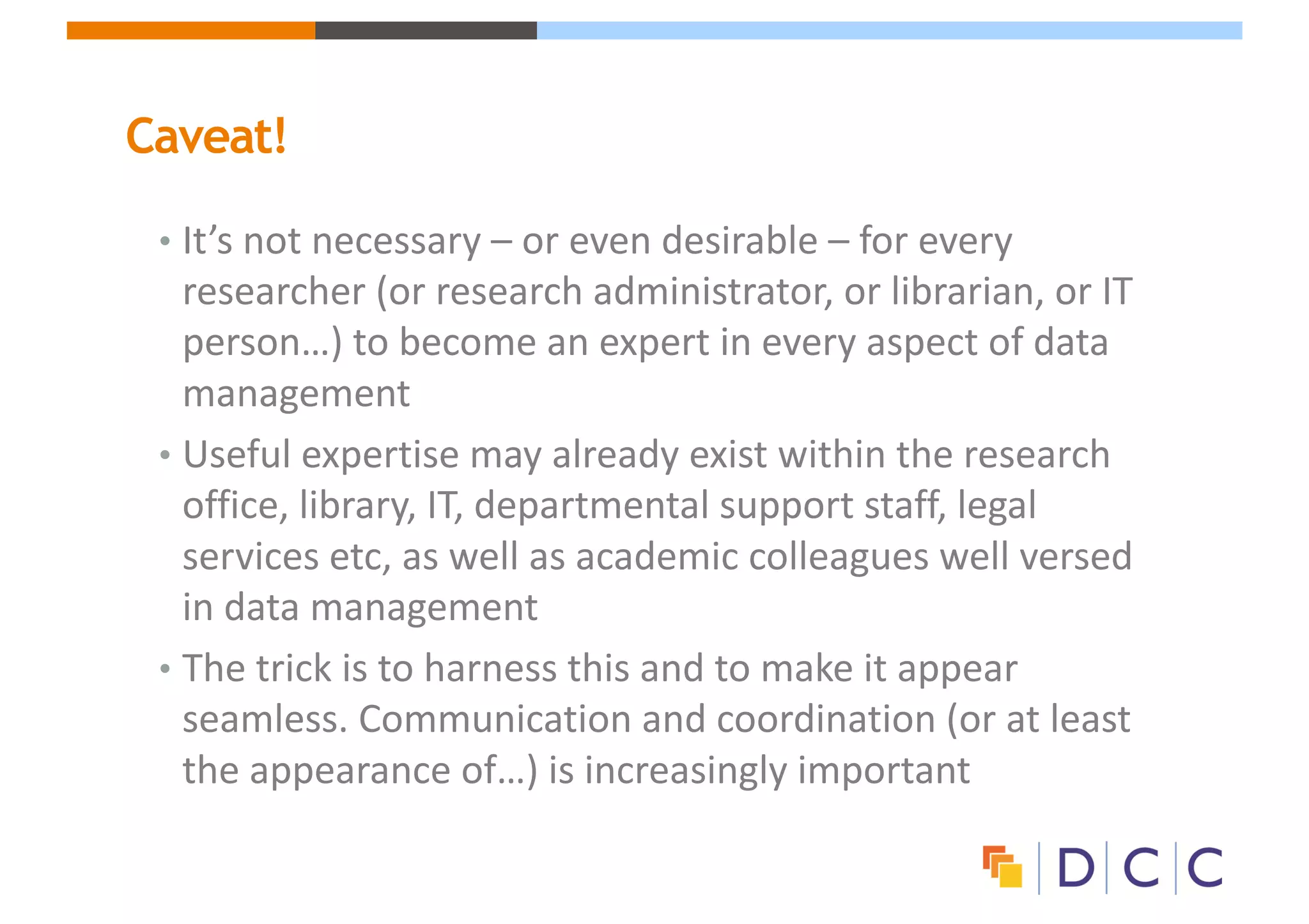 Caveat!
• It’s	not	necessary	– or	even	desirable	– for	every	
researcher	(or	research	administrator,	or	librarian,	or	IT	
person…)	to	become	an	expert	in	every	aspect	of	data	
management
• Useful	expertise	may	already	exist	within	the	research	
office,	library,	IT,	departmental	support	staff,	legal	
services	etc,	as	well	as	academic	colleagues	well	versed	
in	data	management
• The	trick	is	to	harness	this	and	to	make	it	appear	
seamless.	Communication	and	coordination	(or	at	least	
the	appearance	of…)	is	increasingly	important
 