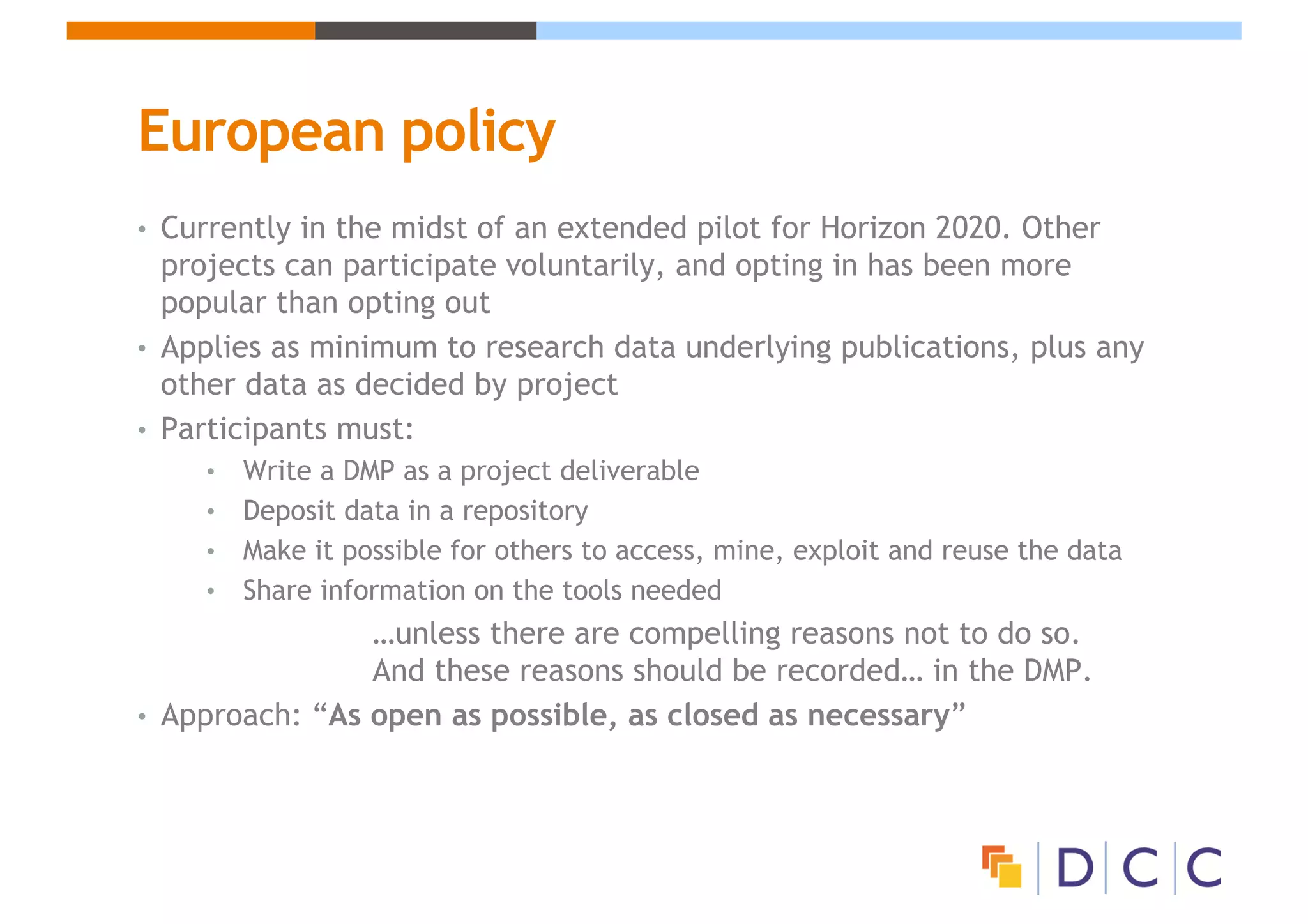 European policy
• Currently in the midst of an extended pilot for Horizon 2020. Other
projects can participate voluntarily, and opting in has been more
popular than opting out
• Applies as minimum to research data underlying publications, plus any
other data as decided by project
• Participants must:
• Write a DMP as a project deliverable
• Deposit data in a repository
• Make it possible for others to access, mine, exploit and reuse the data
• Share information on the tools needed
…unless there are compelling reasons not to do so.
And these reasons should be recorded… in the DMP.
• Approach: “As open as possible, as closed as necessary”
 