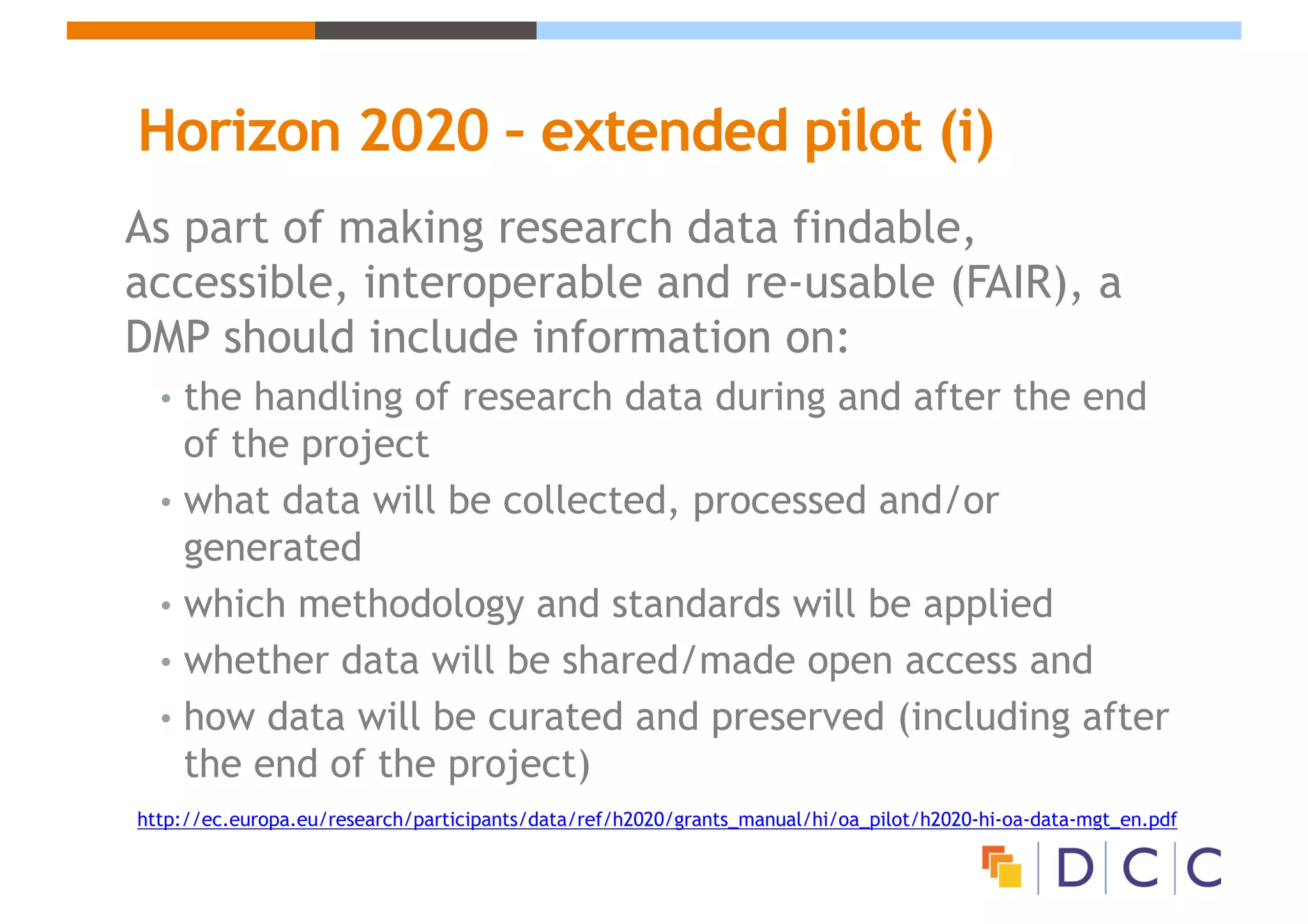 Horizon 2020 – extended pilot (i)
As part of making research data findable,
accessible, interoperable and re-usable (FAIR), a
DMP should include information on:
• the handling of research data during and after the end
of the project
• what data will be collected, processed and/or
generated
• which methodology and standards will be applied
• whether data will be shared/made open access and
• how data will be curated and preserved (including after
the end of the project)
http://ec.europa.eu/research/participants/data/ref/h2020/grants_manual/hi/oa_pilot/h2020-hi-oa-data-mgt_en.pdf
 