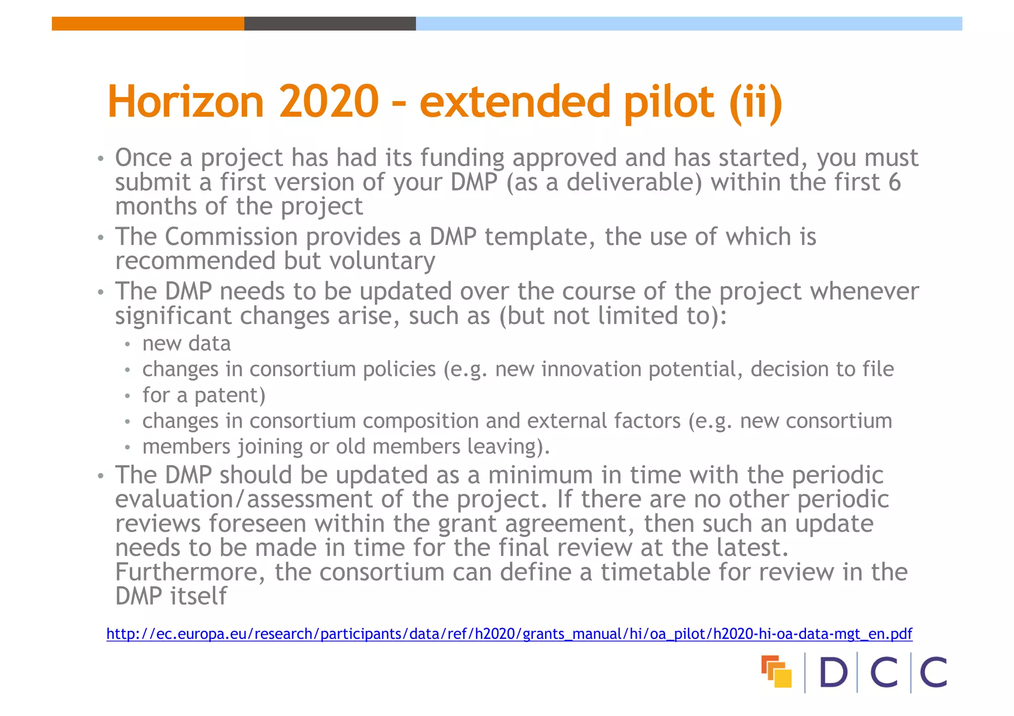 Horizon 2020 – extended pilot (ii)
• Once a project has had its funding approved and has started, you must
submit a first version of your DMP (as a deliverable) within the first 6
months of the project
• The Commission provides a DMP template, the use of which is
recommended but voluntary
• The DMP needs to be updated over the course of the project whenever
significant changes arise, such as (but not limited to):
• new data
• changes in consortium policies (e.g. new innovation potential, decision to file
• for a patent)
• changes in consortium composition and external factors (e.g. new consortium
• members joining or old members leaving).
• The DMP should be updated as a minimum in time with the periodic
evaluation/assessment of the project. If there are no other periodic
reviews foreseen within the grant agreement, then such an update
needs to be made in time for the final review at the latest.
Furthermore, the consortium can define a timetable for review in the
DMP itself
http://ec.europa.eu/research/participants/data/ref/h2020/grants_manual/hi/oa_pilot/h2020-hi-oa-data-mgt_en.pdf
 