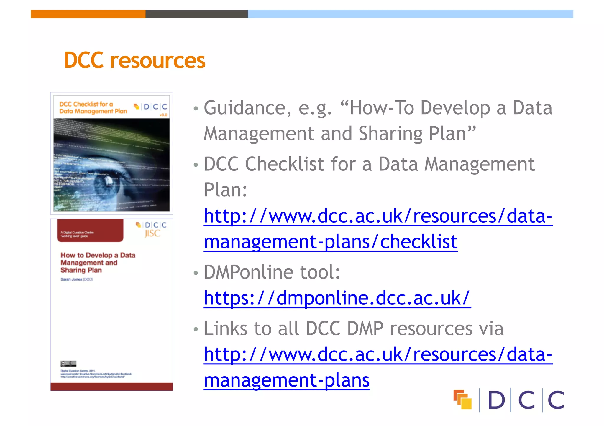 DCC resources
• Guidance, e.g. “How-To Develop a Data
Management and Sharing Plan”
• DCC Checklist for a Data Management
Plan:
http://www.dcc.ac.uk/resources/data-
management-plans/checklist
• DMPonline tool:
https://dmponline.dcc.ac.uk/
• Links to all DCC DMP resources via
http://www.dcc.ac.uk/resources/data-
management-plans
 