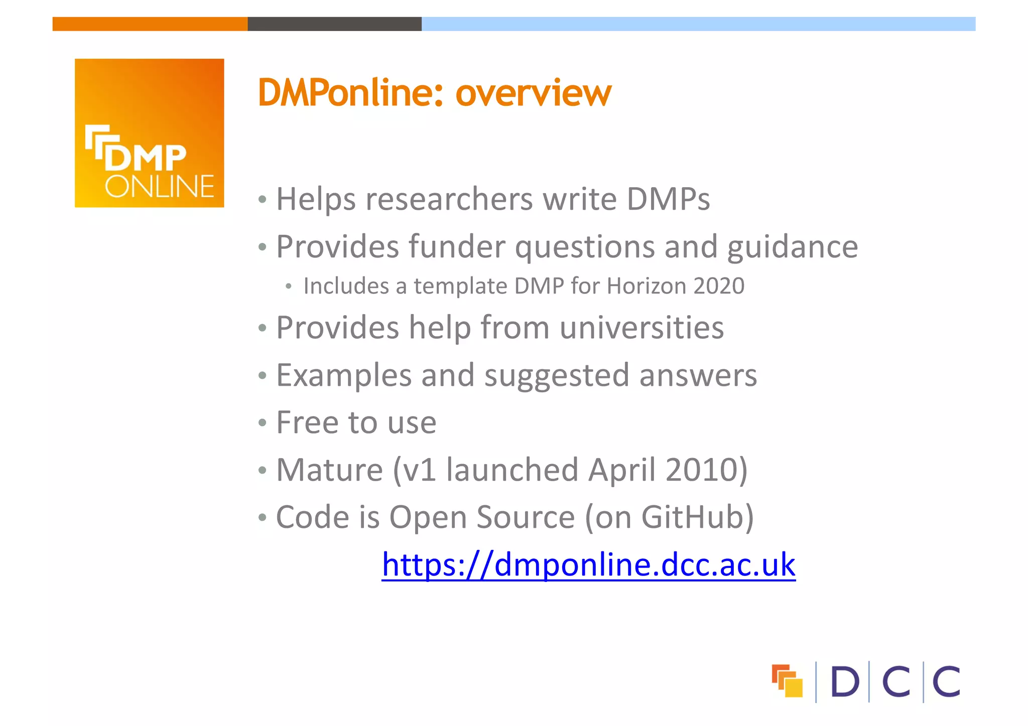 • Helps	researchers	write	DMPs
• Provides	funder	questions	and	guidance
• Includes	a	template	DMP	for	Horizon	2020
• Provides	help	from	universities
• Examples	and	suggested	answers
• Free	to	use
• Mature	(v1	launched	April	2010)
• Code	is	Open	Source	(on	GitHub)
https://dmponline.dcc.ac.uk
DMPonline: overview
 