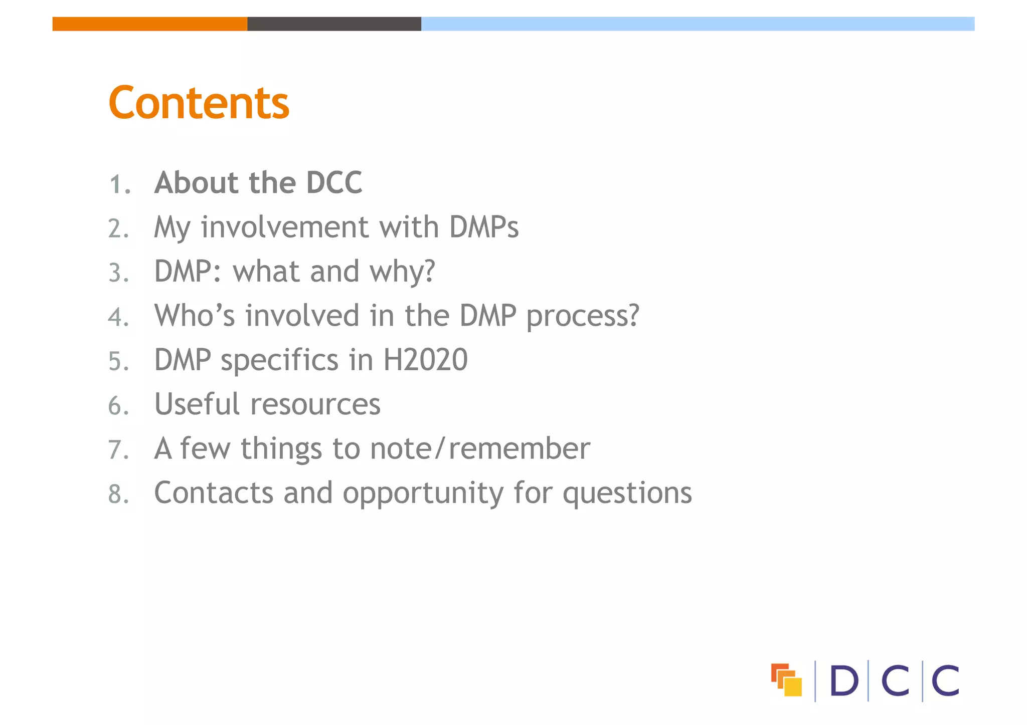 Contents
1. About the DCC
2. My involvement with DMPs
3. DMP: what and why?
4. Who’s involved in the DMP process?
5. DMP specifics in H2020
6. Useful resources
7. A few things to note/remember
8. Contacts and opportunity for questions
 