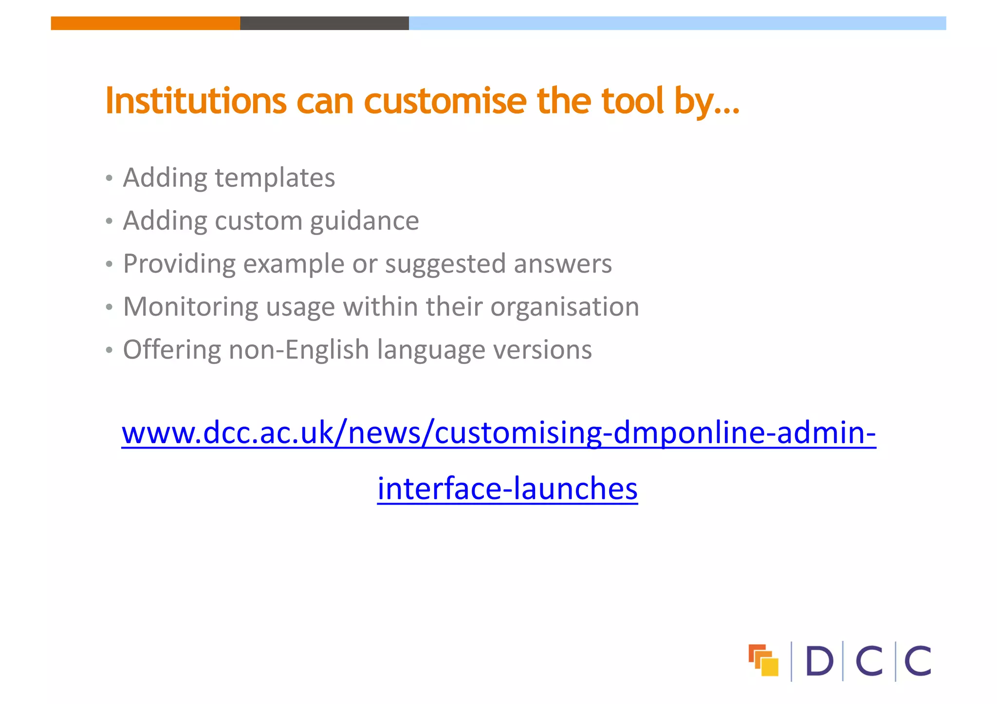 Institutions can customise the tool by…
• Adding	templates	
• Adding	custom	guidance
• Providing	example	or	suggested	answers
• Monitoring	usage	within	their	organisation
• Offering	non-English	language	versions
www.dcc.ac.uk/news/customising-dmponline-admin-
interface-launches
 
