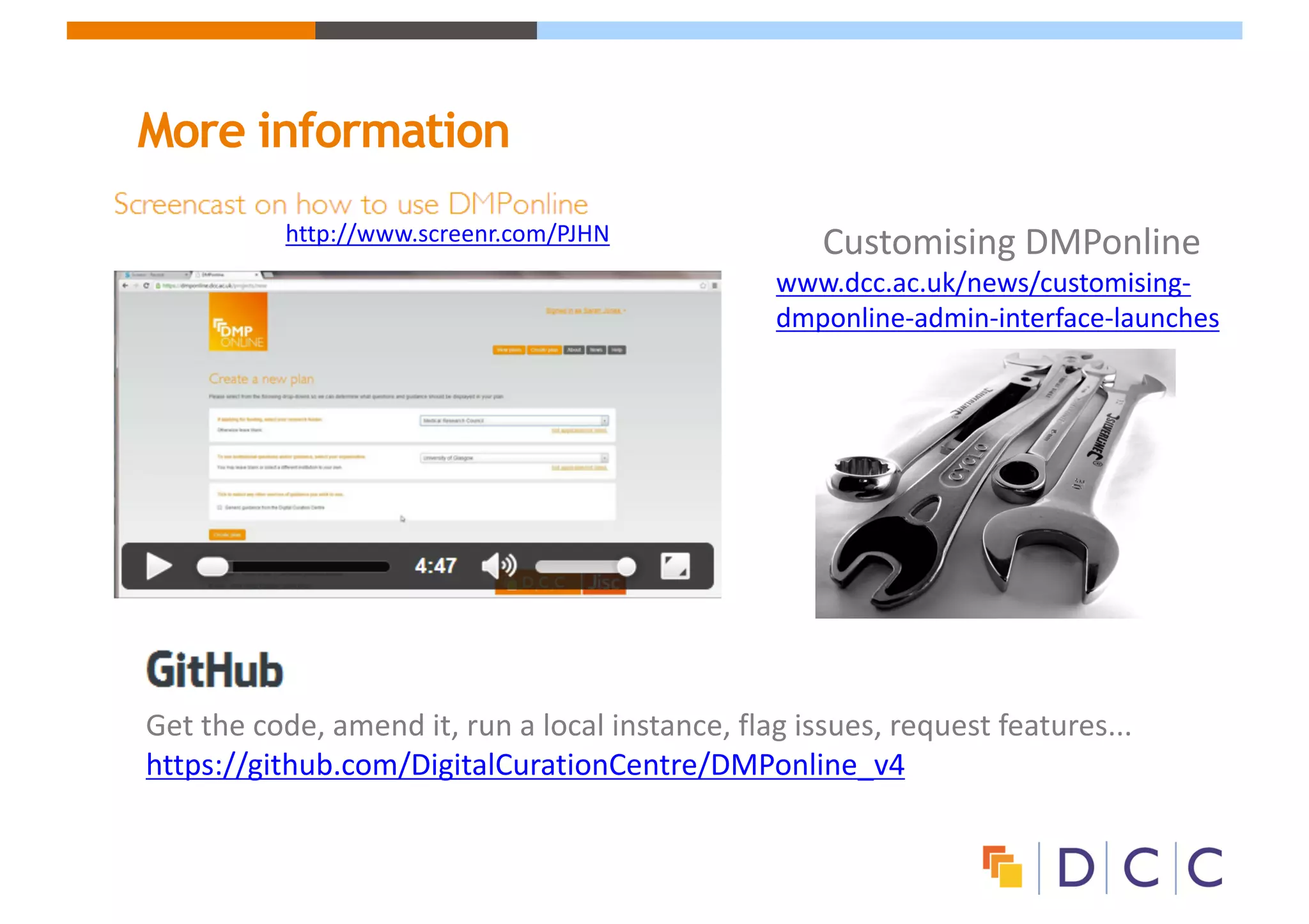 More information
Customising	DMPonline
www.dcc.ac.uk/news/customising-
dmponline-admin-interface-launches
http://www.screenr.com/PJHN
Get	the	code,	amend	it,	run	a	local	instance,	flag	issues,	request	features...	
https://github.com/DigitalCurationCentre/DMPonline_v4
 