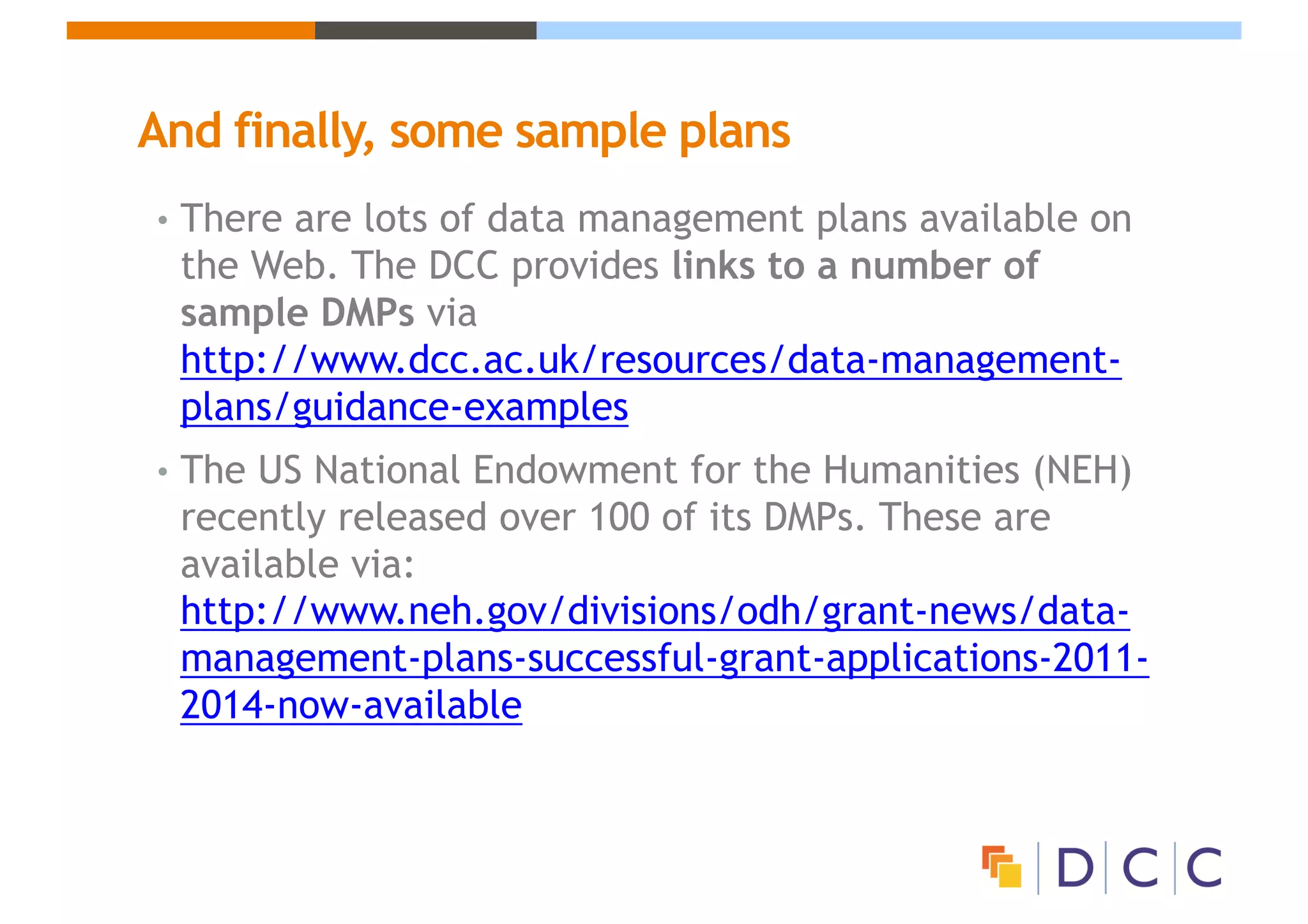 And finally, some sample plans
• There are lots of data management plans available on
the Web. The DCC provides links to a number of
sample DMPs via
http://www.dcc.ac.uk/resources/data-management-
plans/guidance-examples
• The US National Endowment for the Humanities (NEH)
recently released over 100 of its DMPs. These are
available via:
http://www.neh.gov/divisions/odh/grant-news/data-
management-plans-successful-grant-applications-2011-
2014-now-available
 