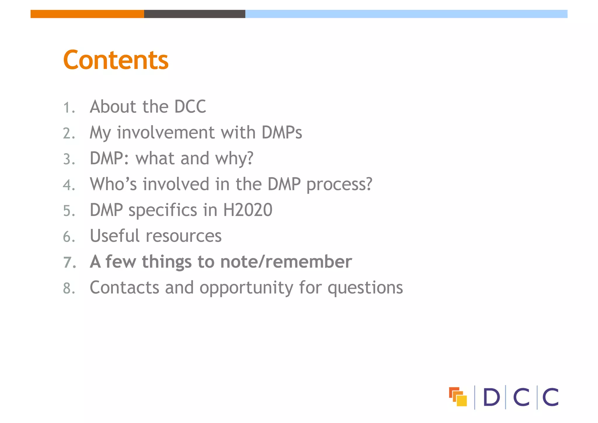 Contents
1. About the DCC
2. My involvement with DMPs
3. DMP: what and why?
4. Who’s involved in the DMP process?
5. DMP specifics in H2020
6. Useful resources
7. A few things to note/remember
8. Contacts and opportunity for questions
 