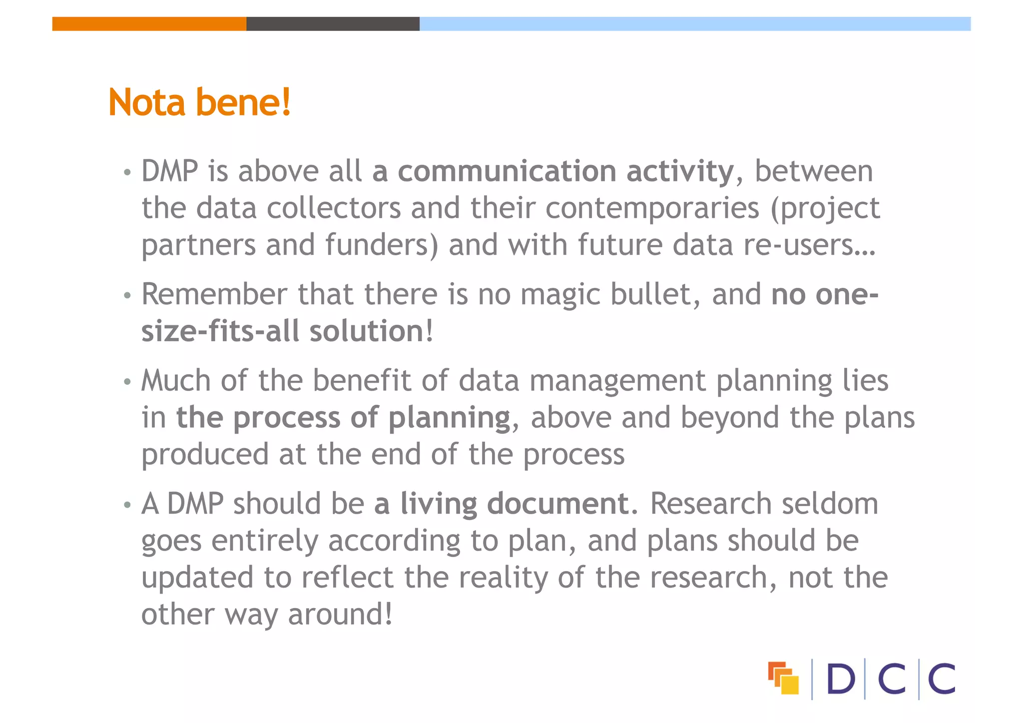 Nota bene!
• DMP is above all a communication activity, between
the data collectors and their contemporaries (project
partners and funders) and with future data re-users…
• Remember that there is no magic bullet, and no one-
size-fits-all solution!
• Much of the benefit of data management planning lies
in the process of planning, above and beyond the plans
produced at the end of the process
• A DMP should be a living document. Research seldom
goes entirely according to plan, and plans should be
updated to reflect the reality of the research, not the
other way around!
 