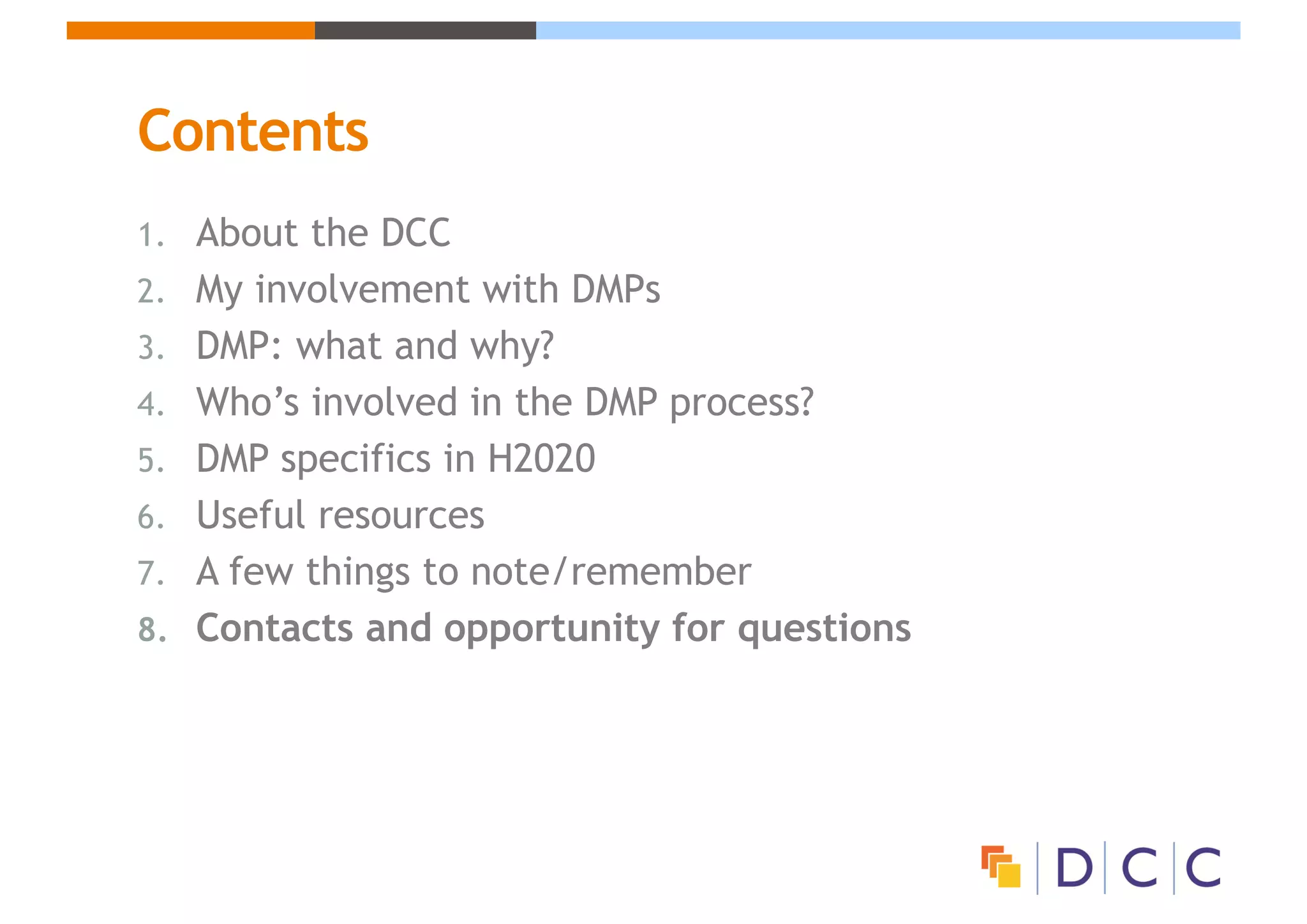 Contents
1. About the DCC
2. My involvement with DMPs
3. DMP: what and why?
4. Who’s involved in the DMP process?
5. DMP specifics in H2020
6. Useful resources
7. A few things to note/remember
8. Contacts and opportunity for questions
 